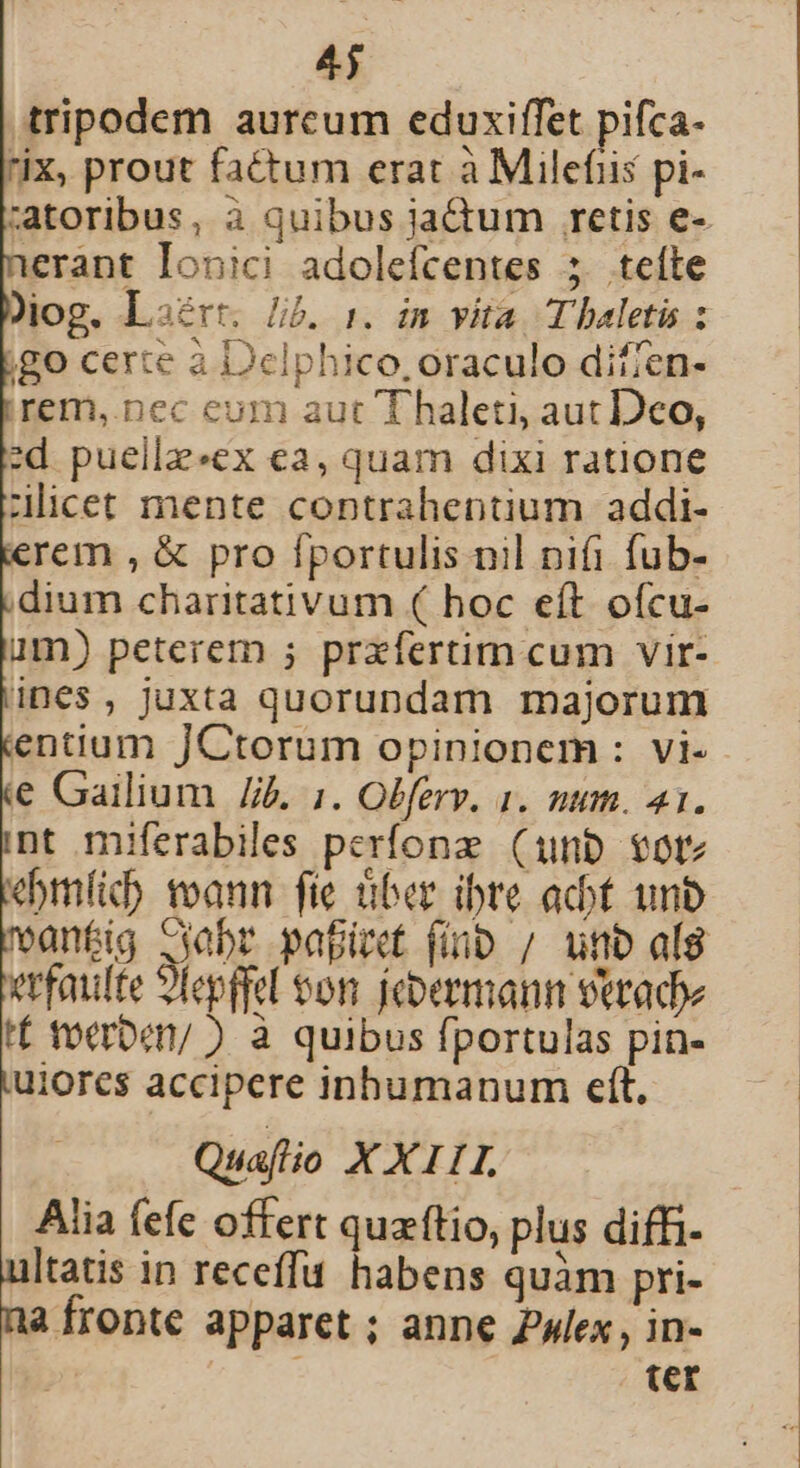 4j tripodem aurcum eduxiffet pifca- ix, prout fatum erat à Milefiis pi- :atoribus, à quibus jadum retis e- ierant Ionici adolefcentes 5 teíte jog. Lsérr. Jib. 1. in vita T haletis : jgo certe à Delphico, oraculo diffen- irem, nec eum aut Thaleti, aut Deo, d puellz«ex ea, quam dixi ratione ilicet mente contrahentium addi- erem , &amp; pro fportulis nil nifi fub- dium charitativum ( hoc eít ofcu- um) peterem ; prxfertim cum vir- ines, juxta quorundam majorum entium JCtorum opinionem : vi- € Gailium J. :. Olferv. 1. num. 41. nt miferabiles perfonz (unb votz ebmfic) voann fic über ibre act unb antig Gabr papi finp / unb alg vtfaulte 9Tepffel eon. fcbermann veradoe tf to«rbet/ ) à quibus fportulas pin- uiores accipere inhumanum eft, Quafio XXIII. Alia fefe offert quzftio, plus diffi- ultatis in receffu habens quàm pri- na fronte apparet ; anne lex , in- | : ter