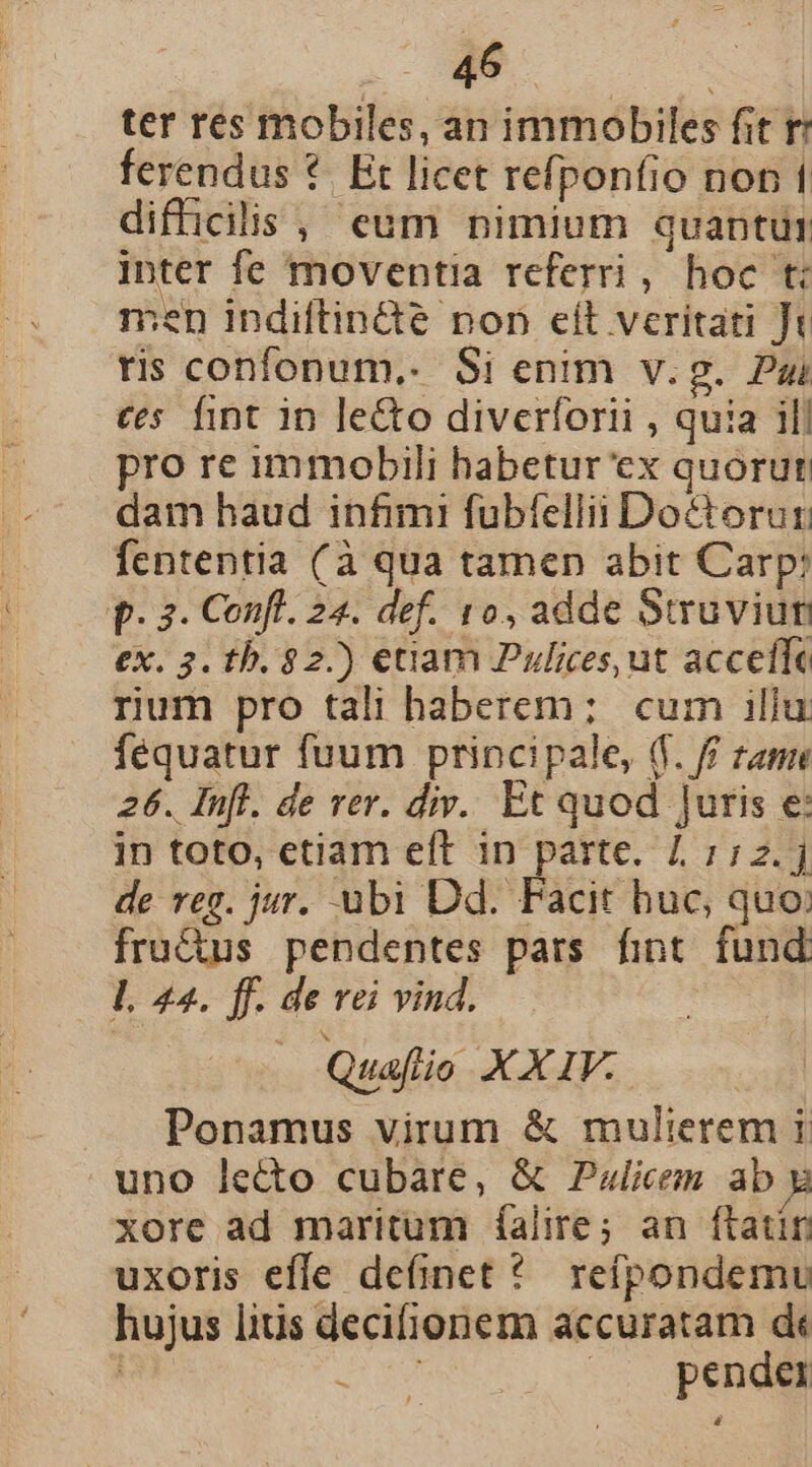 ter res mobiles, an immobiles fit r ferendus *. Et licet refponfio non 1 difficilis, eum nimium quantutr inter fe moventia referri, hoc ti men indiftin&amp;e non eit veritati Jt rs confonum,. Si enim v.g. Pai cs fint in le&amp;o diverforti , quia ill pro re immobili habetur ex quorut dam haud infimi fubfellii Do&amp;torur fententia (à qua tamen abit Carp: p. 3. Confl. 24. def. 10, adde Suruvium ex 3. th. $2.) etiam Pulices, ut acceíle rium pro tali haberem; cum illu fequatur fuum principale, (f. ff zame 26. Infl. de rer. div. Et quod Juris e: in toto, etiam eft 1n parte. 11:2. de reg. jur. ubi Dd. Facit huc, quo: fru&amp;us pendentes pars fint fund. L 24. ff. de vei vind. Quafío XXIV. Ponamus virum &amp; mulierem i uno lecto cubare, &amp; Pzlices ab xore ad maritum íalire; an ftatin uxoris effe definet * reípondemu hujus lius decifionem accuratam dt GNE