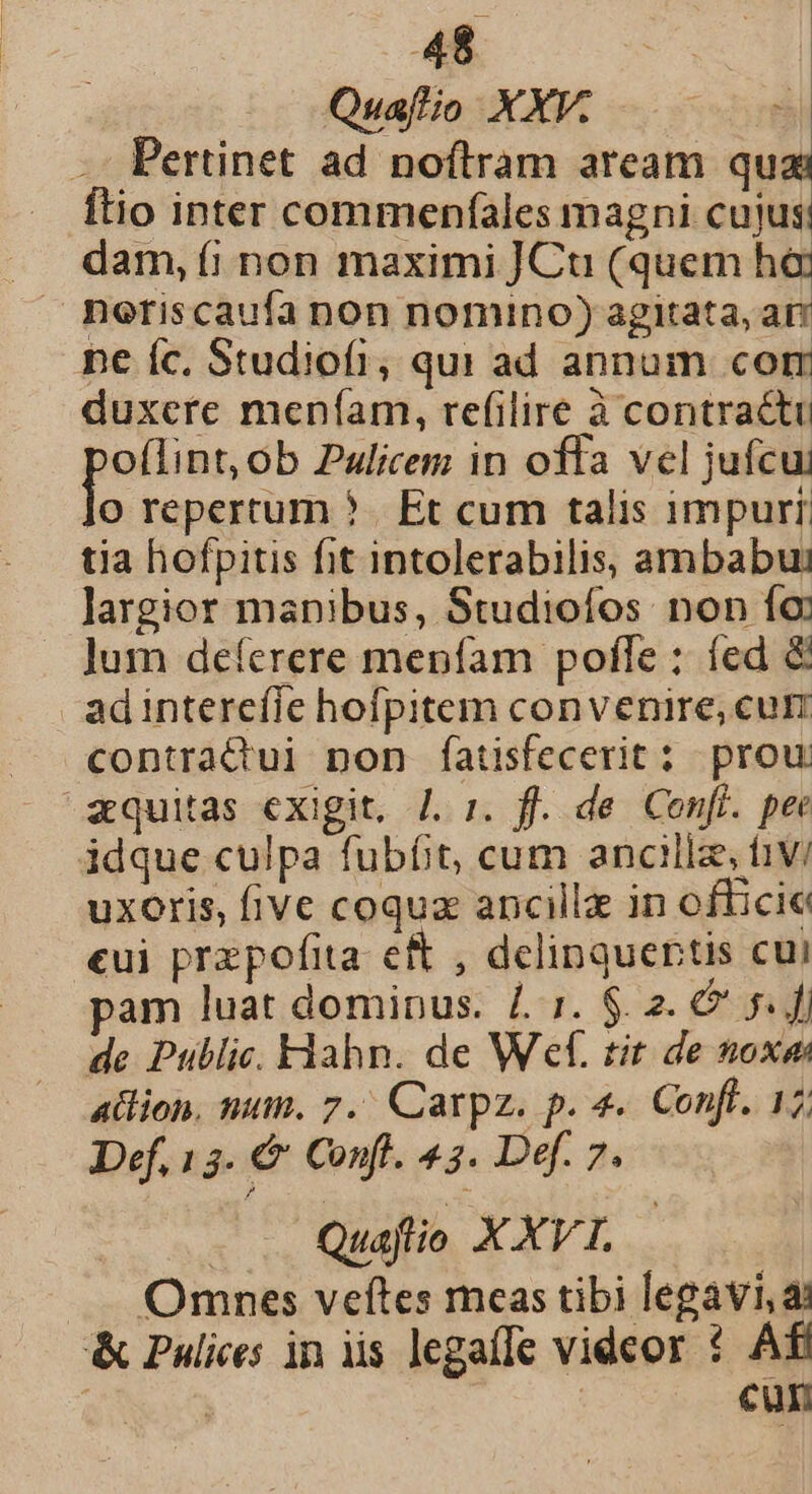 Quaftio XXV. Pertinet ad noftram aream qua Ítio inter commenfíales magni cujus dam, (íi non maximi JCtu (quem h6 ne íc. Studiofi, qui ad annum com duxere meníam, refilire à contractu oflint, ob Pulicem in offa vel jufcu: jo reperrum ?. Et cum talis impurr. tia hofpitis fit intolerabilis, ambabus largior manibus, Studioífos non fo Jum deferere mepfam pofle : fed &amp; adinterefie hofpitem convenire, cur contratctui non fatisfecerit: prou zquitas exigit. /. 1. ff. de Cenff. pee idque culpa fubít, cum ancillz, t1V/ uxoris, five coquz ancillz in officie eui przpofita ef , delinquertis cui am luat dominus. 4.5. $. 2. 6 5. f de Public. Fiahn. de Wf. tit de noxae ation, num. 7. Carpz. p. 4. Conft. 17; Def. 13. €&amp; Confl. 43. Def. 7. | Quaflio X XVT. Omnes veftes meas tibi legavi,a &amp; Pulices in iis legaffe videor 1 Aff | cun