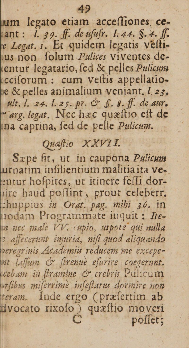 im legato etiam acce(Tiones, ce- ant: 4. 329. ff. deufufr. L.44. S. 2. ff. Legat. 1. Et quidem legatis veíli- us non folum Palices viventes de- entur legatario,fed &amp; pelles Pulicum icciforum : cum vefítis appellatio-- e &amp; pelles animalium veniant, /. 27, ult. 1. 24. l25. pr. € f. 8. ff. deaur. arg. legat. Nec hzc quaítio eft de na caprina, fed de pelle Palicum. Quafíio XXVII. .Szpe fit, ut. in caupona Pulicum ronatim infilientium malitia ita ve-- ntur hofpites, ut itinere feíffi dor- ire haud poílint, prout celeberr. :huppius zs Orat. pag. mibi 36. in iodam Programmate inquit 2. 7te- u uec gale VV. cupio, utpote qui uulla ? effecerunt. injuria, nifi quod aliquando verear inis Academiis reducem me excepe- wt affa Cm fmenwe efurire | coegerunt, Zebam in flramine € crebris Palicum arfibus miferrime infeflatus dormire uon teram. lade ergo (pratertim. ab dvocato rixofo ) quaxílio moveri T X |. poffet;