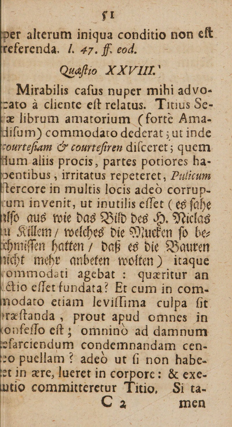 'er alterum iniqua conditio non eft. referenda. /. 47. ff. eod. Quafio XXVII Mirabilis cafus nuper mihi advo- cato à cliente eft relatus. Tinus Se- '&amp; librum amatorium (forte Ama- ifum) commodato dederat ; ut inde courtefuum Cr courtefiren diceret; quem um aliis procis, partes potiores ha- »entibus , irritatus repeteret, Pulicum tercore in multis locis adeó corrup- rum invenit, ut inutilis effet ( e$ fahe Wfo aus toie Da8 $Sifb bes Jo. Sfticlag u Siülen/ voddwé bie S)den fo be cmiffen hatten / baB «8 bie SBauten Wet mebr anbefen vooíten ) itaque 'ommodsti agebat : quzritur an :&amp;o effet fundata? Et cum in com- - iodato etiam leviífima culpa fit 'zfítanda , prout apud omnes in onfetffo eft ; omnino ad damnum sfarciendum condempnandam cen- :o puellam * adeó ut fi non habe- et in ere, lueret in corporc: &amp; exe- tio committeretur Titio, Si ta- e ua UE | men