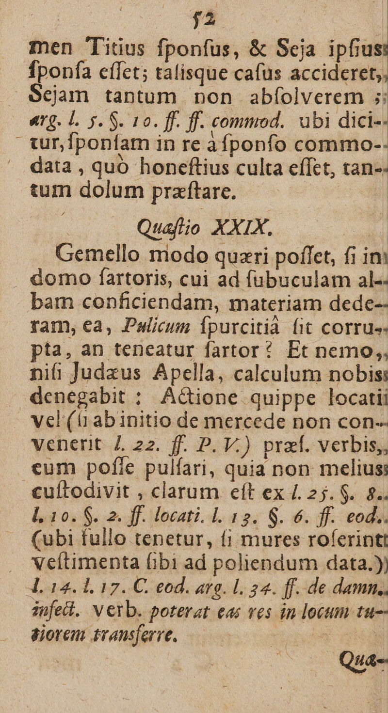 : rz | men Titius fponfus, &amp; Seja ipfius fponfa effet; talisque cafus accideret,, $ejam tantum non abíolverem ;: «rg. L. 5. S. 10. ff. ff. commod. ubi dici-- turfponfam in re àfponfo commo-- data , quó honeftius culta effet, tan-- tum dolum praftare. Quafio XXIX. Gemello miodo quzri poffet, fi ini . domo fartoris, cui ad fubuculam al-- bam conficiendam, materiam dede-- ram, ea, Palicum fpurcitià fit corru. pta, an teneatur fartor? Et nemo; nifi Judzus Apella, calculum nobis: denegabit ; A&amp;ione quippe locatii vel (tiabinitio de mercede non con-- venerit 7. 22. f. P. V.) przf. verbis, cum pofle pulfari, quia non melius: «uítodivit , clarum eft ex /. 25. $.. 8. l. 10. $. 2. ff. locati. 1. 12. S. 6. ff. eod.. (ubi fullo tenetur, (i mures roferintt . NXeftimenta (ibi ad poliendum data.) 4. 14.1, 17. C. eod. arg. 1. 24. ff. de damn. jufell. Verb. poterat eas ves in locum tu-- siorem transferre, Xicpom