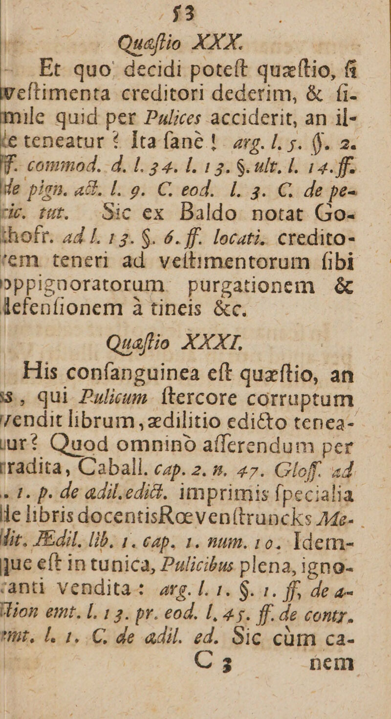 ($3 . Quaflio XXX. : Et quo. decidi poteft quz(tio, 6 Wweltimenta creditori dederim, &amp; fi- mile quid per Palices acciderit, an il- pe * ]ta fane !. erg. 1. 5. (9. 2. . commod. d. 1. 34. L 13. S ult. L 12. ff. Me pisa. a8. L. 9. C. eod. 1. 3. €. de pe- riv. tut. Sic ex Baldo notat Go- thofr. ad L 153. $. 6. ff. locati. credita- 'em teneri ad veitimentorum fibi Dppigüoratorum purgationem &amp; lefenfionem à tineis &amp;c. Quaflio XXXI. His con(íanguinea eft quzflio, an S, qui Pulieuns. itercore corruptum. 7endit librum ,zdilitio edicto tenea- iur? Quod omnino afferendum per rradita, Caball. cap. 2. s». 47. Gloff. ad «1. p. de adil.edi. imprimis fpecialia le libris docentisRoeven(truncks Ae- Mir. Edil. lib. 1. eap. 1. num. 10. Idem- que eft in tunica, Pulicibus plena, igno- ianti vendita: arg. l. 1. $. 1. ff, de a- Wion emt. L. 13. pr. eod. L5. ff. de contr. it. L. 1, C. de adil. ed. Sic cüm ca- EE C s nem