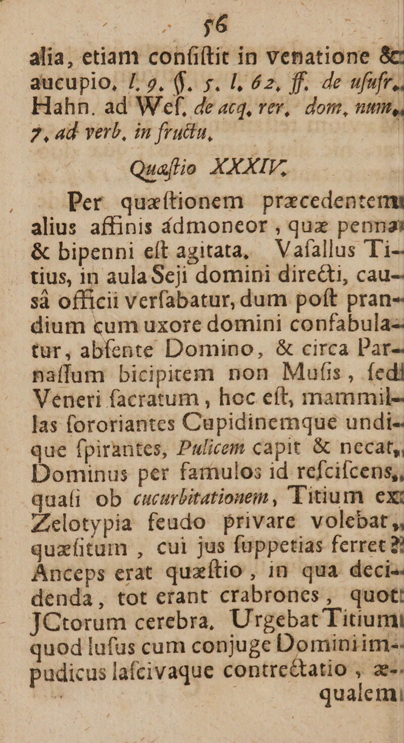 | - $6 puo alia, etiam ure in venatione &amp;c aucupio, 7,2. ($.. s. Ll, 6z, ff. de ufufr.. Hahn. ad Wef, de ac4, s Rp Bet 2, 4d verb, in fruda, i Quajlio AX Per quaítionem pracedentemi alius affinis fdmoneor ; qux pennas &amp; bipenni eít agitata, — Vaíallus Ti- tius, in aulaSeji domini diredti, cau- sá officii verfabatur, dum poft pran- dium cum uxore domini confabula-- tur, abfente Domino, &amp; circa Par- paffum bicipitem non Mufis, fedi Veneri facratum , hoc eít, mammil- las fororiantes Cupidinemque undi- que fpirantes, Pulicem capit. &amp; necat, Dominus per famulos id refcifcens,, quali ob ecucurbitationem , Titium ex: Zhelotypia feudo privare volebat,, quzfitum , cui jus fuppetias ferrec à Anceps erat quzítio, in qua deci-. denda, tot erant crabrones, quot! JCtorum cerebra, Urgebat Titiumi quod lufus cum conjuge Domini im-- pudicus lafcivaque contre&amp;tatio , ae-.