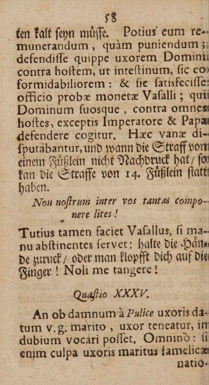 $8 21 fet Taft (epi müife, — Potius eum re-- munerandum , quàm puniendum 5; defendiffe quippe uxorem Domini contra hoftem, ut inteftinum, fic eo» formidabiliorem : &amp; fie fatisfecile: officio probe monetz Vafalli ; quii Dominum fuosque , contra omnesi hoftes, exceptis Imperatore &amp; Papa defendere cogitur, Hxc vanz di- Íputabantur, urb toann bie Cottoff vor einem Güflein nicbt Sapori bat; fot fan bic C^traffe von r4. Güfilen flatt babe. ^ | Non noflfrum. inter vos tantas compo-- . mere lites ! Tutius tamen faciet Vafallus, f1 ma-- nu abítinentes fervet: bale bic JDótte pe guruct/ ober man flopfit Dich auf bít Ginget ! Noli me tangere? Quafio XXXV. An ob damnum à Palice uxoris da- tum v.g. marito , uxor teneatur, 1IT dubium vocári poffet, Omnino: (i enim culpa uxoris maritus famelicaa | ! natiQ-