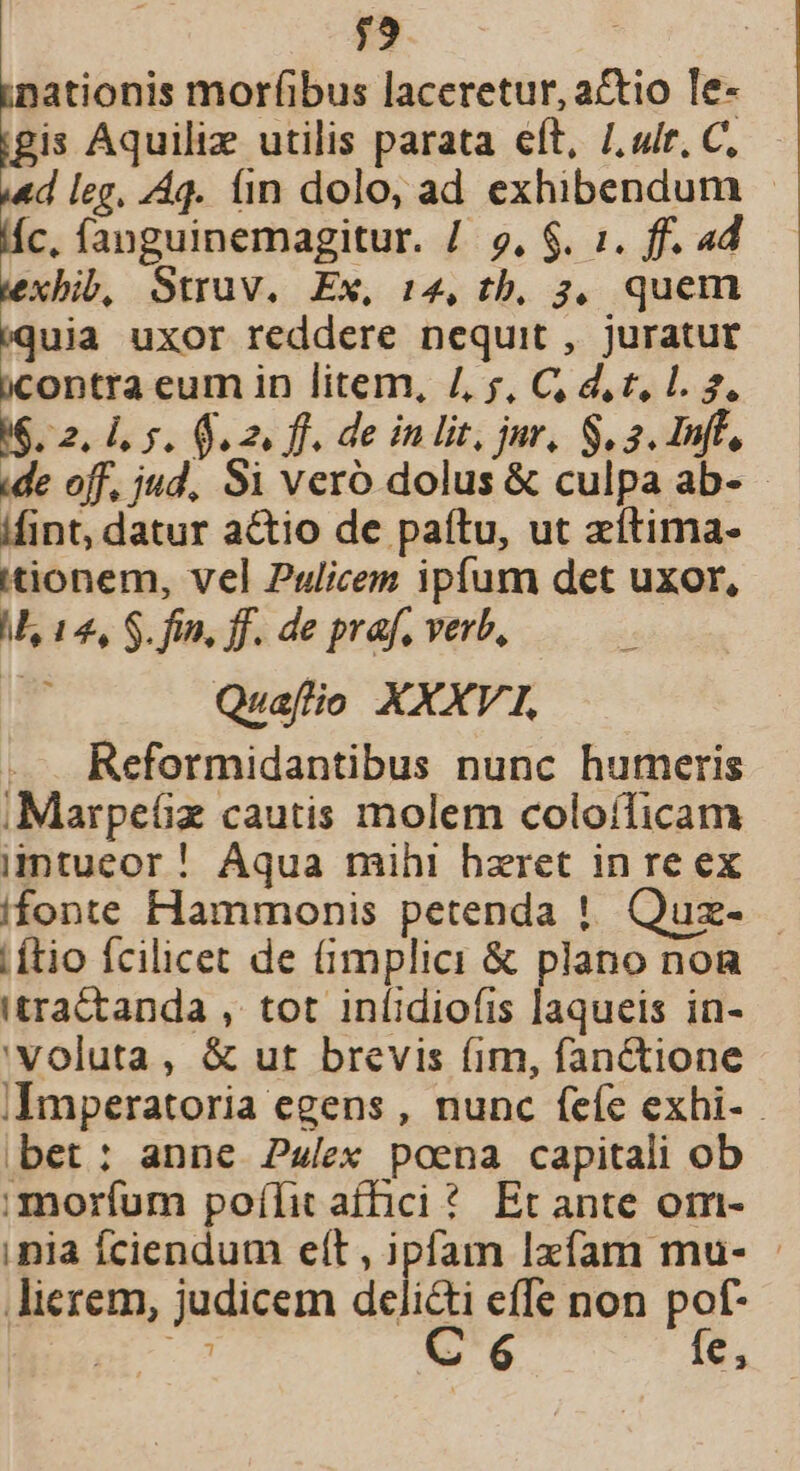 $9 ;mationis morfibus laceretur, actio le- igis Aquiliz utilis parata eft, /. «ir, C, ««d leg, /Áq. iin dolo, ad exhibendum (íc, fanguinemagitur. /. 9, $. i. ff. 4d xbib, Struv. Ex, 14, tb, 3, quem ram uxor reddere nequit , juratut bcontra eum in litem, /, , C d, t, 1. 2. 16.2. 1, 5. o2. ff. de in lit, jur, S, a Iff, ide off, jud, S1 vero dolus &amp; culpa ab- ifint, datur actio de paftu, ut zítima- tionem, vel Pulicem ipfum det uxor, M, 14, S. fin, ff. de prf, verb, r Quaflo XXXV1, Reformidantibus nunc hutmeris iMarpeüx cautis molem coloíficam imtueor! Aqua mihi hzret in re ex ifonte Hammonis petenda ! Quz- Lítio fcilicet de (implici &amp; plano non tractanda , tot inlidiofis laqueis in- 'Voluta, &amp; ut brevis (im, fanctione iImperatoria egens , nunc feíe exhi- bet: anne Pz/ex poena capitali ob :morfum poílit affici * Et ante om- inia Íciendum elt , ipfam Izíam mu- - lierem, judicem delicti effe non pof- Bc 7 C 6 fe,