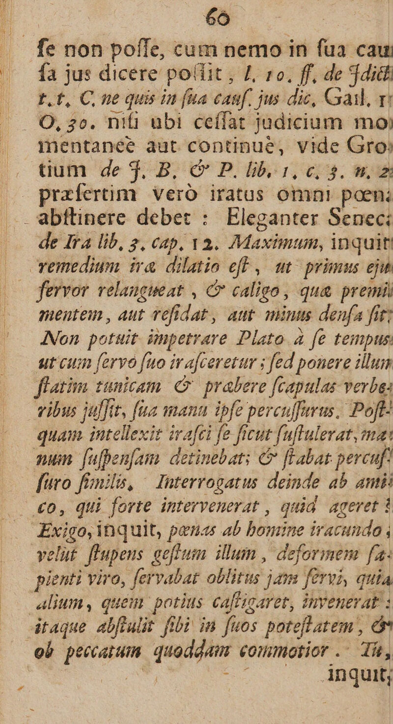 [f^ fa jus dicere pollit , I, ro. ff, de jditt t.t, C, ne quis in (ua eau. jus dic, Gai, ri O, 20. nifi ubi ceffat judicium mo: mentanee aut continue, vide Gro» tium de $.B; &amp; P. bb, 1; ci. n praefertim vero iratus omni poeni de Ira lib, 2, cap, v2. Maximum, inquit fervor relangueat , C caligo, qua premi mentem , aut vefidat, att mintts denfa fit; ANon potuit impetrare Plato 4 fe tempus ut cum fervo fuo iv afceretur ; fed ponere illum flatim tunicam. e prabere fcapulas verba: vibus juffit, fia manu ipfe perculferus. Poft quam intellexit ivafci ; fe ficut fuflulerat, ma: num [ufpen[am. detinebat: &amp; flabat: pereuf Exigo, inquit, penas ab Bbndite d iracundo velut fhupens geffum illum, deformem fa: pienti viro, fervabat obitu jam fervi, quia alium, quem potius caflicaret, invenerat : ob noon mes eommotior .- Tk, 2i inquit;