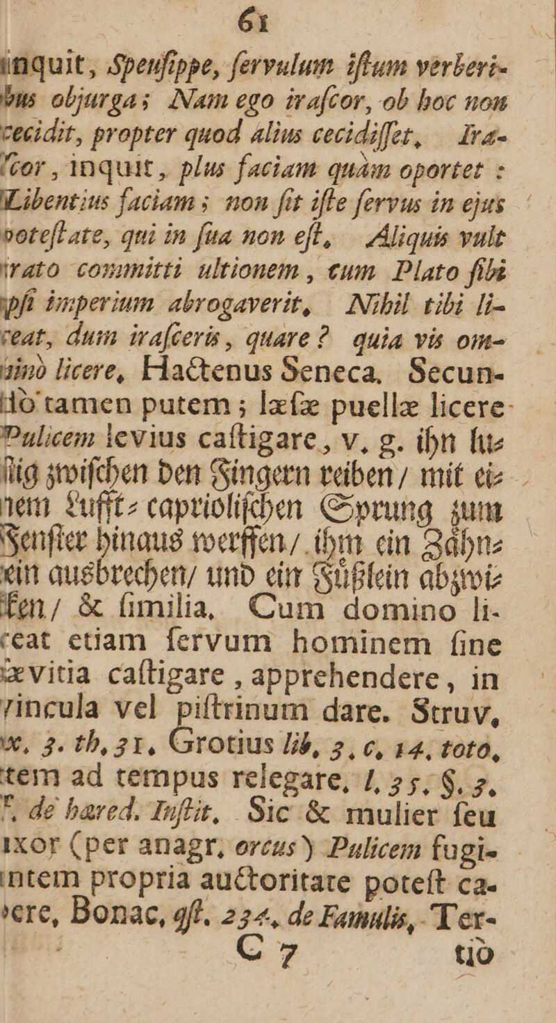 inquit, Speufippe, fervulum iftum verberi- bus objurga; [Nam ego irafcor, ob boc nom cecidit, propter quod alius cecidiffet, — Ia- ior , inquit , plus faciam quam oportet : ILibentius faciam s. on fit ifle fervus in ejus. votefLate, qui in fita non eft, — Aliquis vult rato conmnitti ultionem , eum. Plato fila wA Buperium abrogaverit, | Nibil. tibi [i- reat, dum ira[ceris, quare? quia vis om- ain licere, Hactenus Seneca, Secun- lo tamen putem ; Ixíz puellz licere- Pulicem levius caítigare, v, g. ibn fue fig stoifcben ben: Gingern teben/ mit eiz- nem fufftz caprielifcben Coprung iunt Senfice binaug toerffan ibm. cin Bdbre xit ausbreden, unb eim Güflein absrote fm/ &amp; fimilia, Cum domino li- ceat etiam fervum hominem fine «vitia caíligare , apprehendere, in rincula vel piftrinum dare. Struv, w, 2. th, 21, Grotius lib, 5, c, 14, toto, tem ad tempus relegare, 1, 2 5, S. 7. *. de bared. Inflit, Sic &amp; mulier feu inter propria auctoritate poteft ca. 'ere, Bonac, 9f. 224. de Famulis, Tex- uu io. tjó