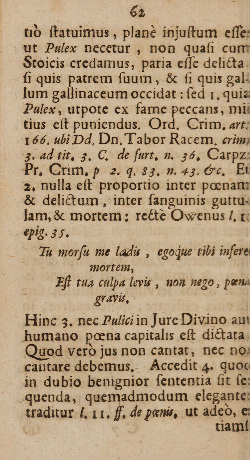 tO ftatuimus, plané injuftum effe; ut Pulex necetur , non quafi cum Stoicis credamus, paria effe delicta. fi quis patrem fuum, &amp; fi quis gal: lum gallinaceum occidat : fed 1, quia Pulex, utpote ex fame peccans, mk tius eít puniendus. Ord, Crim, art; 166. ubi Dd, Dn, Tabor Racem. erim; 3. 4d tit, 3, C, de furt, n. 26, Carpz: Pr, Cum, p 2. 4,23, 7. 45, 6c, Elk 2, nulla eft proportio inter poenam &amp; delictum , inter fanguinis guttu« lam, &amp; mortem; re&amp;te Owenus /, t: epig. 3 Tà morfu me lad , egodue tibi infere mortem, Efl tua culpa levis , non nego , pena gravi, t Hinc 35. nec Puliciin Jure Divino aut humano poena capitalis eft dictata. Quod veró jus non cantat, nec no; cantare debemus, | Accedit 4. quoc in dubio benignior fententia fit fe: .quenda, quemadmodum clegante: traditur /, 11, ff. de penis, ut adeo, € Y | duamí