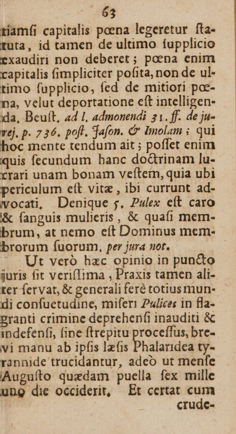 - SS tiamíi capitalis poena legeretur fta- tuta, id tamen de ultimo fupplicio exaudiri non deberet; poena enim capitalis fimpliciter pofita, non de ul- timo fupplicio, fed de mitiori poe- na, velut deportatione eft intelligen- xla, Beuíft, a4 1, admonendi 21. ff. de ju- vej. p. 7 26. pofl. jafon. Cr Imolam ; qui hoc mente tendum ait ; poffet enim quis fecundum hanc doctrinam lu- xrari unam bonam vefítem, quia ubi periculum e(t vitz , ibi currunt ad- vocati, Denique j, Pulex eít caro &amp; fanguis mulieris , &amp; quafi mem- brum, at nemo eft Dominus mem- brorum fuorum, per jura uot. | ' : Ut veró hzc opinio in puncto juris fit verifTima , Praxis tamen ali- ter fervat, &amp; generali feré totius mun- di confuetudine, miferi Pulices in fla- granti crimine deprehenfi inauditi &amp; indefenfi, fine ftrepitu proceffus, bre- vi manu ab ipfis lzfis Phalaridea ty- rannide trucidantur, adeo ut menfe Auguíto quedam puella fex mille ung die occiderit, Et certat cum | | crude-