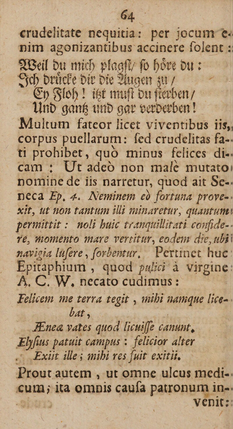 crudelitate nequitia: per jocum e« nim agonizantibus accinere folent :: piti Dit itid plagft fo bóre Du : Od brücfe bit bie 9naen ; WE ci (Sp Sfeh ! iet muft ou ietben/ dino gan&amp; uno gat eaboabar! Multum fateor licet viventibus iis, corpus puellarum: fed crudelitas fa-. ti prohibet, quo minus felices di-. cam : Ut adeó non male mutato) nomine de iis narretur, quod ait Sce-. neca Ep, «. Neminem cà fortuma proves. xit, ut non tantum illi minaretur, quantum permittit : noli buic tranquillitati coufide-- Yé, Womento mare vertitur, eodem die, ulii navieia lüfere , forbentur, | Pertinet huc: Epitaphium ; quod pulici à virgine: A. C. W, necato cudimus : Felicem me terra tegit , mibi MINE [te- bat , | AEnea vates quod licuiffe jamunt, Elyfius patuit campus : felicior alter Exiit ille; mibi ves [uit exitii. Prout autem , ut omne ulcus medi-. cum; ita omnis caufa patronum in-- ! venit: