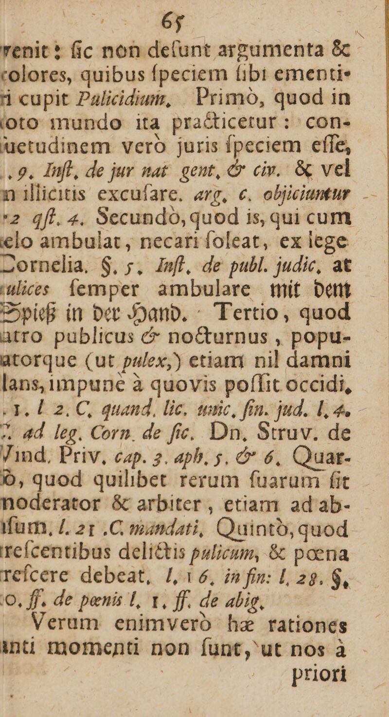 renit* fic non de(unt argumenta &amp; colores, quibus fpeciem libi ementi* d cupit Palicidium, | Primó, quod in loto mundo ita pra&amp;icetur : con- uetudinem veró juris fpeciem effe, 4 9. nfl, de jur stat. gent, &amp; civ. &amp; vel nilieitis excufare. arg, €. objiciuntur 2 qfi. 4. Secundo, quod is, qui cum €lo ambulat, necari foleat, ex lege 2ornelia. $, 5. Jsfl, de publ. judic, at uices femper ambulare mit Dent Copie in Det Joano. ^ Tertio, quod atro publicus &amp; nocturnus , popu- atorque (ut palex,) etiani nil damni lans, impune à quovis poffit occidi, Y. L2. C, quand, lic, sic, fin. jud. 1,4. 4 4d leg. Corn. de fie. Dn. Struv. de Vind, Priv, cap. 2. aph. 5. &amp;* 6, Quar- Ó, quod quilibet rerum fuarum fit noderator &amp; arbiter, etiam ad ab- für, £. 21 .C mundati, Quinto, quod eícentibus deli&amp;tis pulicum, &amp; poena refcere debeat, /,16, in fin: 1, 28. 8, o, ff. de penis 1, 1, ff. de abig, Verum enimvero hz rationes priori