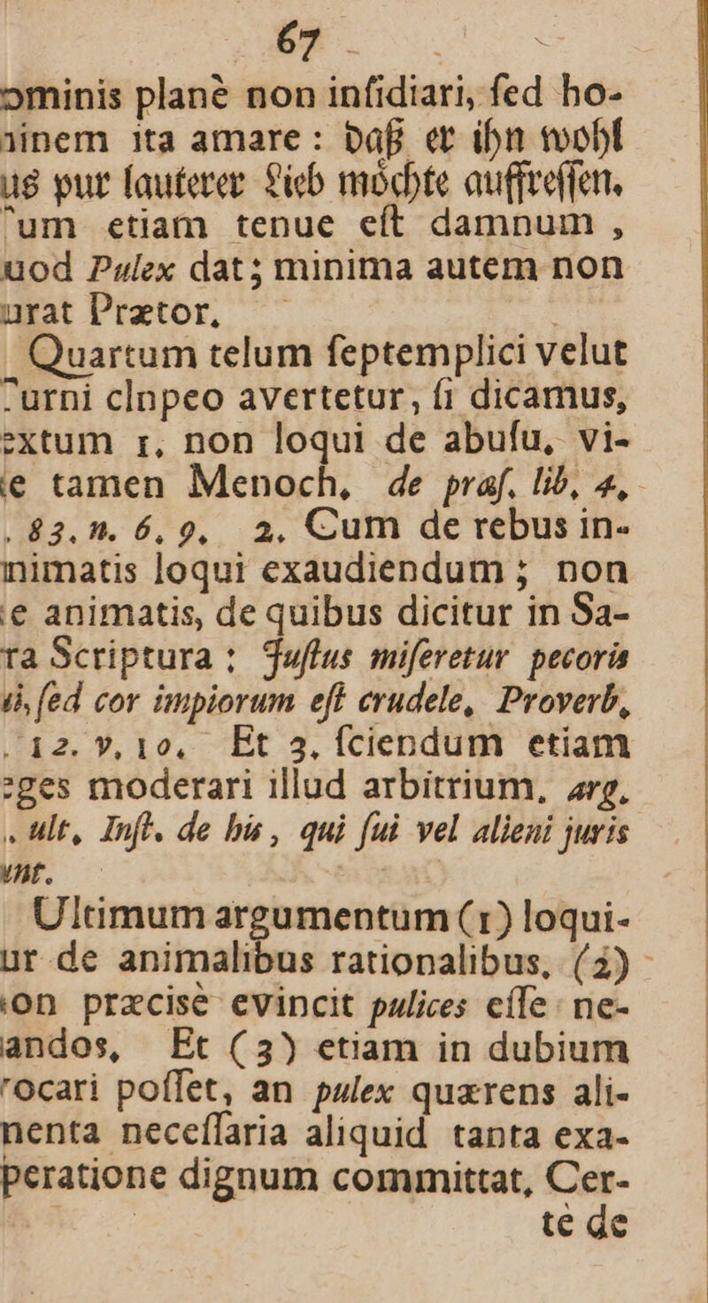 ominis plané non infidiari, fed ho- (nem ita amare : bafi et ibn toobf ug put fauterez. 6b mocdote auffreffen. ^um etiam tenue eft damnum , uod Palex dat minima autem non urat Praztor, Quartum telum feptemplici velut -urni clnpeo avertetur, fi dicamus, extum r, non loqui de abufu, vi- ie tamen Menoch, de praf. lib, 4, , 83.5. 6,9, 2, Cum de rebus in- inimatis loqui exaudiendum ; non «€ animatis, de quibus dicitur in Sa- ra Scriptura : juflus miferetur. pecoris dà (ed cor impiorum eft erudele, Proverb, .;i2.Y*,10. Et 3.Ííciendum etiam :ges moderari illud arbitrium, rg, . ult, Inf. de bis , qui fui vel alieni juris /nt. | Ultimum argumentum (1) loqui- ur de animalibus rationalibus, (42) - ion praecise evincit pulices effe ne- andos, Et (3) etiam in dubium rOcari poffet, an palex quzrens ali- nenta neceífaria aliquid tanta exa- peratione dignum committat, Cer- | te de