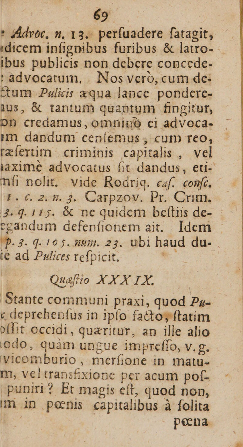 éy * ZAdvoc, n, 13.. perfuadere fatagit, ibus publicis non debere concede- 'advocatum, . Nos veró, cum de: ctum Puliis xqua lance pondere- ius, &amp; tantum quantum fingitur, Don credamus, omnigpó cei advoca- im dandum ceníemus , cum reo, rzíertim | criminis capitalis , vel nfi nolit. vide Rodriq. ezf. confe. 1.0. 2.45. 3. Carpzov. Pr. Crim. 3-4. 115. &amp; ne quidem beftiis de- egandum defepfionem ait. Idem t€ ad Pulices refpicit. Quafiio XXX IX. Stante communi praxi, quod Ps- c deprehenfus in 1pfo fatto ftatim »ffit occidi, quaritur, an ille alio odo, quàm ungue impreffo, v.g. Vicomburio , merfione in matu- m, vel trans£xione per acum pof- puniri? Et magis eft, quod non, m in penis capitalibus à folita E | pena