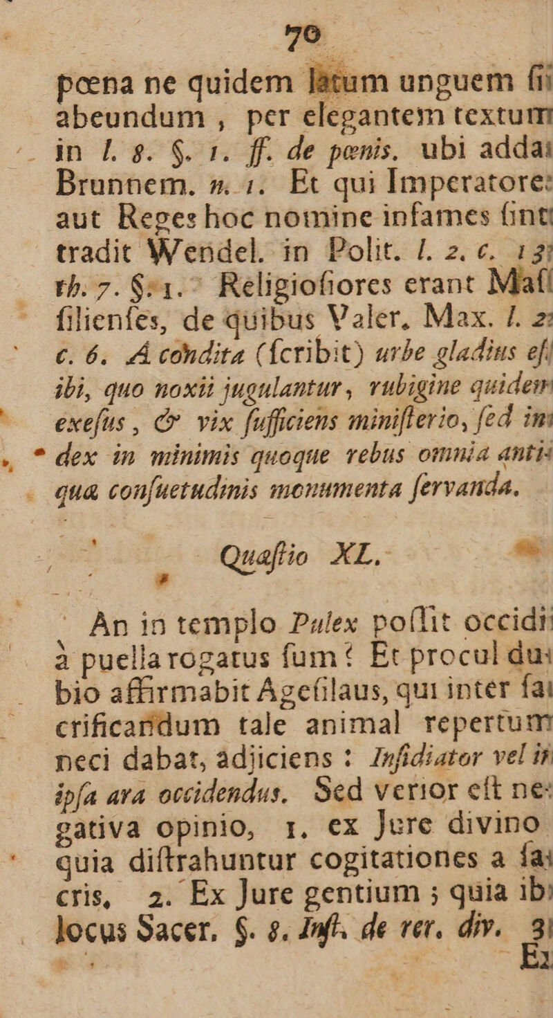 a poena ne quidem làtum unguem fii abeundum , per elegantem textum Brunnem. » ;.. Et qui Imperatore: aut Reges hoc nomine infames (inti tradit Wendel. in Polit. |. 2. c. 1; tb. 7. $:1.^ Religiofiores erant Maf! filienfes, de quibus Valer, Max. 7. z: ibi, quo noxii jugulantur , vuligine quidem exefus , Cc vix fufficiens miniflerio, fed im &amp; . Àn in templo Palex po(Tit occidt à puellarogatus fum Et procul du: bio affirmabit Agefilaus, qui inter fai ctificandum tale animal repertum neci dabat, adiiciens : Znfidiator vel is ipfa ara otcidendus,. Sed verior cft ne: gativa opinio, r. ex Jure divino quia diftrahuntur cogitationes a fai Cris, 2. Ex Jure gentium ; quia ib: Jocus Sacer, $. 8. Inf. de ver, div. E,