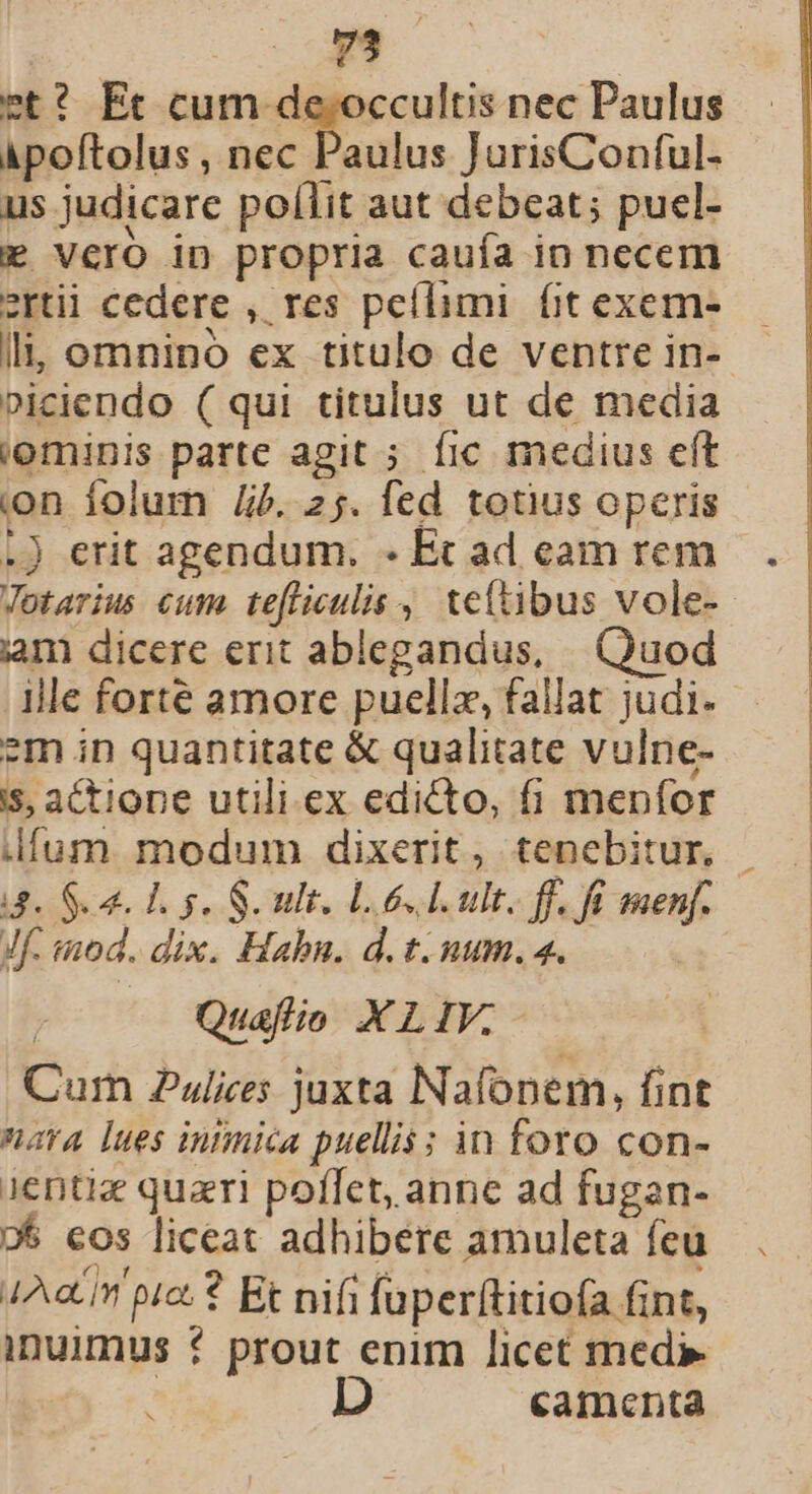 Ee i. et? Et cum de. occultis nec Paulus àpoftolus , nec Paulus JurisConful- us judicare poílit aut debeat; pucl- EF vero in propria cauía in necem ertii cedere , res peílimi. fit excm- li, omnino ex titulo de ventre in- »iciendo (qui titulus ut de media iominis parte agit ; fic medius eft on folum Jj. 25. fed totius opcris .) erit agendum. - Ec ad eam rem Pu jam dicere erit ablegandus, | Quod ille forte amore puellz, fallat judi. ?m in quantitate &amp; qualitate vulne- is, actione utili ex edicto, fi meníor d. Sca. Tg. S ult, L6 d ult. ff. fi menf. Jf. inod. dix. Hahn. d. t. uum. 4. Quafio XLIV.- Cum 2ulices juxta Nafonem, fint nara lues inimica puellis s in foto con- Jentiz quazri poffet, anne ad fugan- »5 eos liceat adhibere amuleta feu 4Aa.in pre? Et nifi fuperftitio(a fint, inuimus * prout enim licet med» camenta