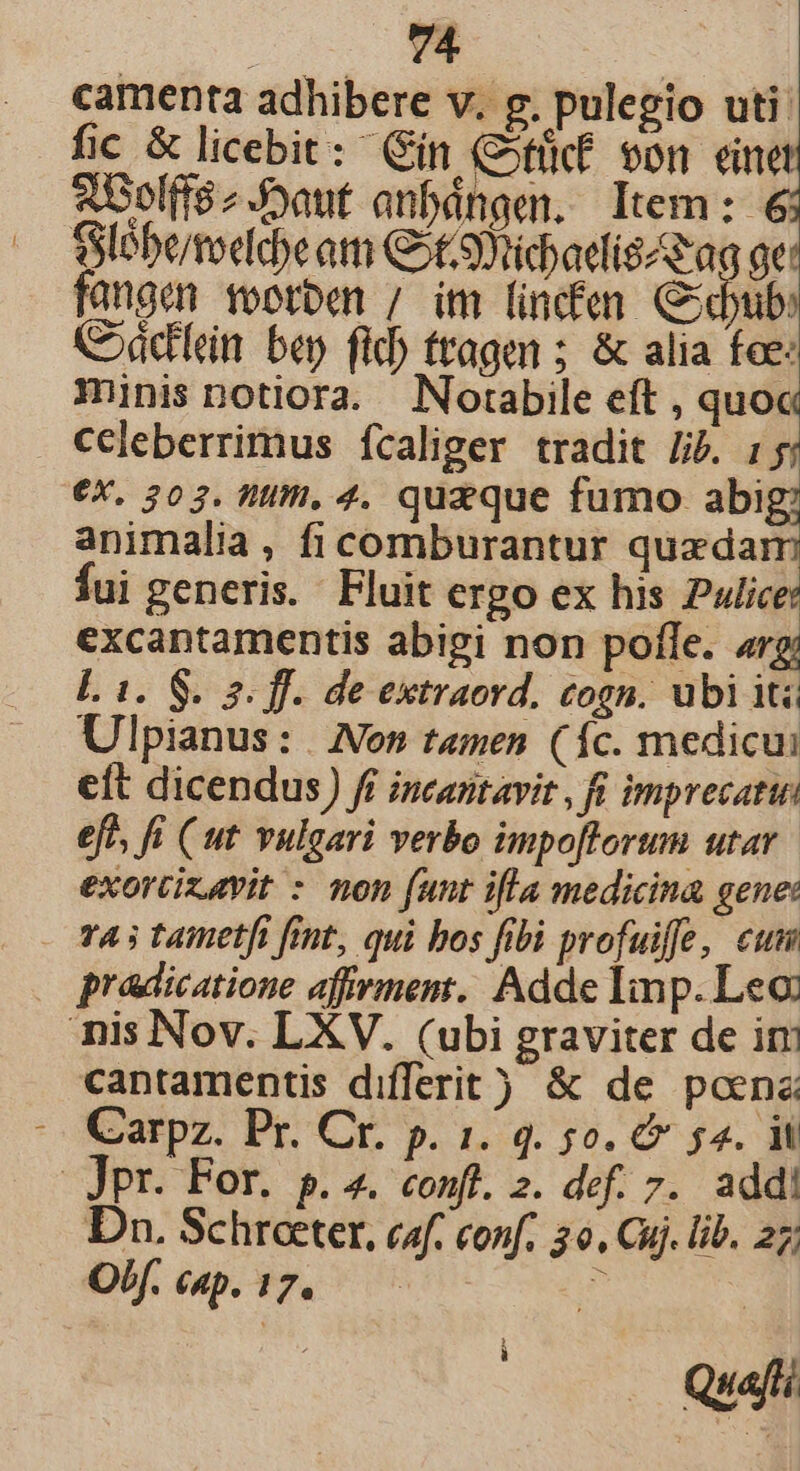 camenta adhibere v. g. pulegio uti: fic &amp; licebit: Qin (Ofücf von einet 2bolff8z J3aut anbdngem. Item: 6 SSlébe/tocldeam Got9Yridaedis ag ge: fangen rootben / im lincfen Cdbub: C»ádlein bep fid) trage ; &amp; alia foe: Tinis notiora. Norabile eft , quoc celeberrimus fcaliger tradit Jib. 15 €X. 303. ffi, 4. quzque fumo he animalia, fi comburantur quzdam fui generis. Fluit ergo ex his 2ulice: excantamentis abigi non pofle. arg L 1. S. 2. ff. de extraord, cogn. ubi iti Ulpianus: | Non temen (fc. medicui eft dicendus) fi incaritavit , fi imprecati eft, fi (ut vulgari verbo impoflorum utar. exorcizavit : non funt ifla medicina gene: vA s tametfi fit, qui bos fibi profuiffe, cum pradicatione affrment, Adde Imp. Leo nis Nov. LXV. (ubi graviter de ir cantamentis differit) &amp; de poena ^. Carpz. Pr. Cr. p. 1. 4. 5o. C 54. il JPr. For. p. a. conf. 2. def. 7. addi Dn. Schreeter, caf. conf. 20. Cuj. lib. 27; Of. cap. 17. iw i Quafi