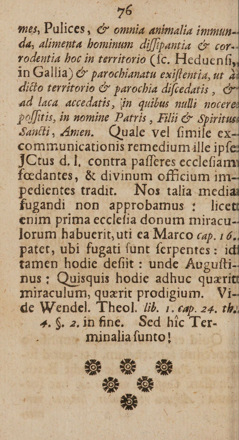 y, mes, Pulices, € omnia animalia immun da, alimenta bominum dif[pantia c cor. rodeutia boc in territorio (1c. Heduenfi, in Gallia) &amp; parochianatu exiflentia, ut. à ditto territorio &amp; parochia difcedatis , c 4d laca. accedatis, in. quibus nulli nocer $lfitis, in nomine Patris , Filii c Spiritus Santi, Amen. Quale vel fimile ex-- communicationis remediumille ipfe: JCtus d. 1, contra pafferes ecclefiam focdantes, &amp; divinum officium ini- pedientes tradit. — Nos talia. medias fugandi non approbamus : licet! enim prima ecclefia donum miracu- lorum habuerit, uti ea Marco cap. 16. patet, ubi fugati fünt ferpentes: idi tamen hodie defiit : unde Augufti-: nus; Quisquis hodie adhuc quzrit: miraculum, quzrit prodigium. | Vi- de Wendel. Theol. Jb. i. eap. 22. tb 4. $. 2. infine. Sed hic Ter- . minaliafunto! s os s Cx*» o