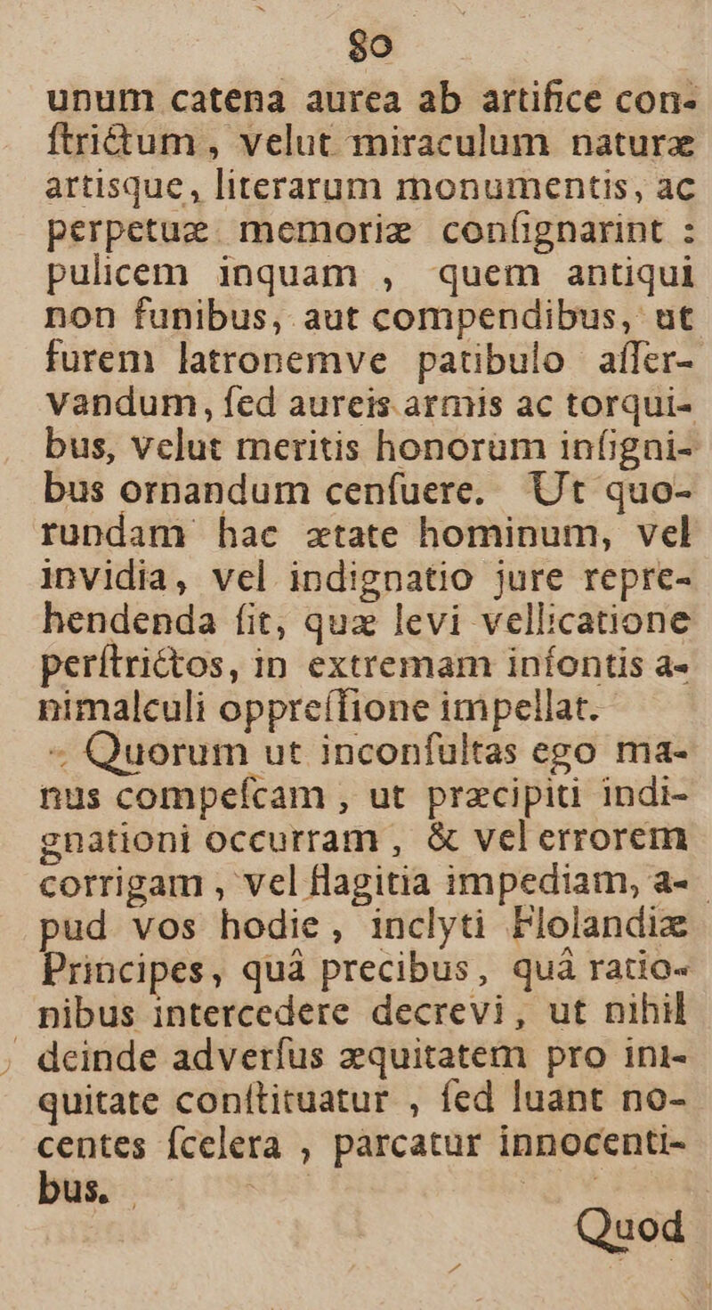 unum catena aurea ab artifice con- ftritum, velut miraculum nature artisque, literarum monumentis, ac perpetue. memoriz coníignarint : puliiem inquam , quem antiqui non funibus, aut compendibus, ut furem latronemve patibulo afífer- vandum, fed aureis armis ac torqui- bus, velut meritis honorum in(igni- bus ornandum cenfuere. Ut quo- rundam hac ztate hominum, vel invidia, vel indignatio jure repre- hendenda fit, quz levi vellicatione perítrictos, in extremam iníontis a- nimalculi oppreífione impellat. « Quorum ut inconfultas ego ma- nus compefcam , ut praecipiti indi- gnationi occurram , &amp; velerrorem corrigam , vel llagitia impediam, a-- pud vos hodie, inclyti Flolandiz Principes, quà precibus, quá ratio- nibus intercedere decrevi, ut nihil , deinde adverfus zquitatem pro ini- quitate conítituatur , fed luant no- centes Ícelera , parcatur innocenti- bus. | Qxod