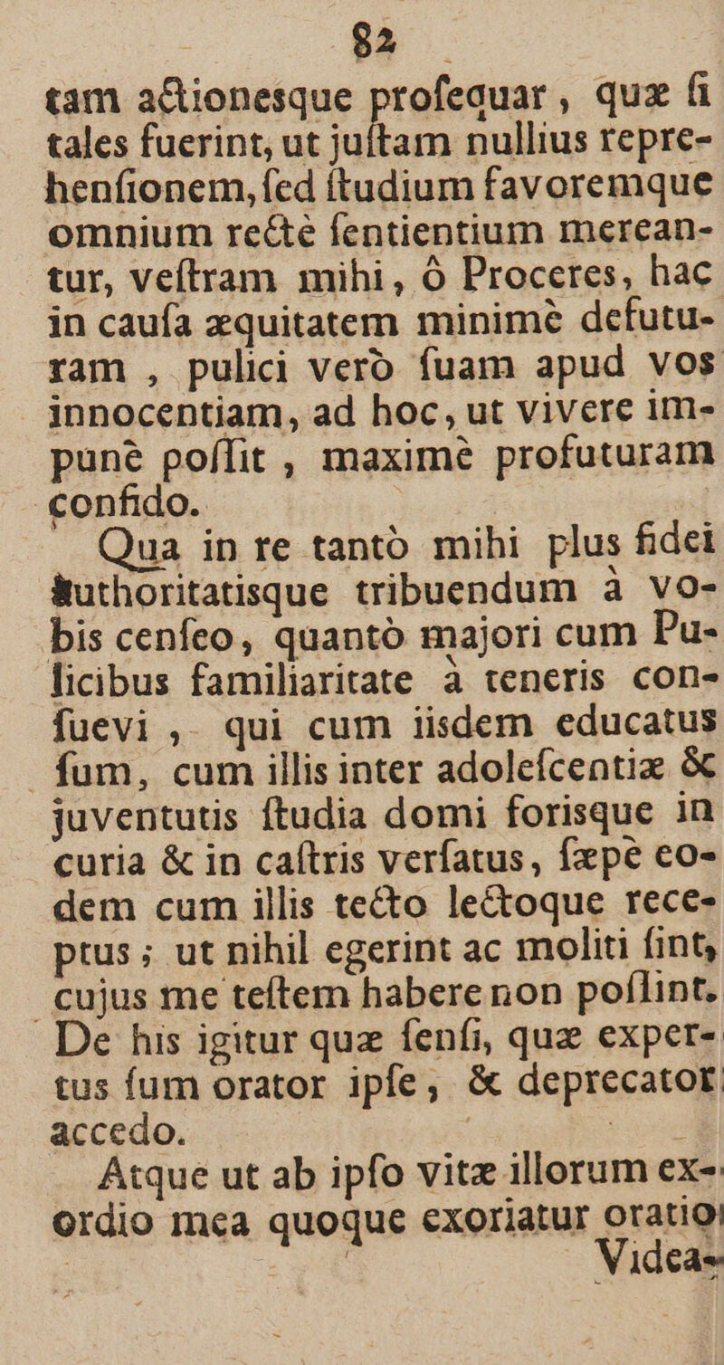 $2. —Ó tam a&amp;ionesque profequar, quz (i tales fuerint, ut juítam nullius repre- henfíionem, fed ítudium favoremque omnium re&amp;e fentientium merean- tur, veítram mihi, Ó Proceres, hac in caufa zquitatem minime defutu- ram , pulii vero fuam apud vos innocentiam, ad hoc, ut vivere im- pune poffit , maxime profuturam confido. Qua in re tanto mihi plus fidei Buthoritatisque tribuendum à vo- bis cenfeo, quantó majori cum Pu- licibus familiaritate à teneris con- fuevi ,. qui cum iisdem educatus fum, cum illis inter adolefcentiz &amp; juventutis ftudia domi forisque in curia &amp; in caítris verfatus, fxpe eo- dem cum illis tecto lectoque rece- ptus ; ut nihil egerint ac moliti fint, cujus me teftem habere non poflint. De his igitur quz fenfi, quz expet- tus fum orator ipfe; &amp; deprecator. accedo. | de Atque ut ab ipfo vitz illorum ex-: Ordio mea quoque exoriatur oratio! ; Videa-