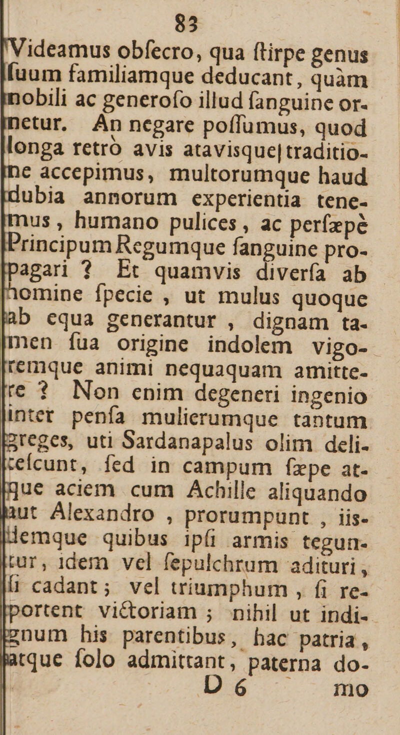 ideamus obfecro, qua ftirpe genus [uum familiamque deducant, quàm obili ac generofo illud fanguine or- etur. An negare poffumus, quod longa retro avis atavisque|traditio- € accepimus, multorumque haud Idubia annorum experientia tene- [mus , humano pulices , ac per(epé IFrincipum Regumque fanguine pro- Dagari ? Et quamvis divería ab omine fpecie , ut mulus quoque ab equa generantur , dignam ta- men fua origine indolem vigo- remque animi nequaquam amitte- te ? Non enim degeneri ingenio inter penfa mulierumque tantum 2reges, uti Sardanapalus olim deli- kefcunt, fed in campum fzpe at- gue aciem cum Achille aliquando ut Alexandro , prorumpunt , iis- |lemque quibus ipfi armis tegun- |tur, idem vel fepulchrum adituri , |l cadant; vel triumphum , fi re- portent victoriam ; nihil ut indi- gnum his parentibus, hac patria, atque folo admittant, paterna do- Dó mo |