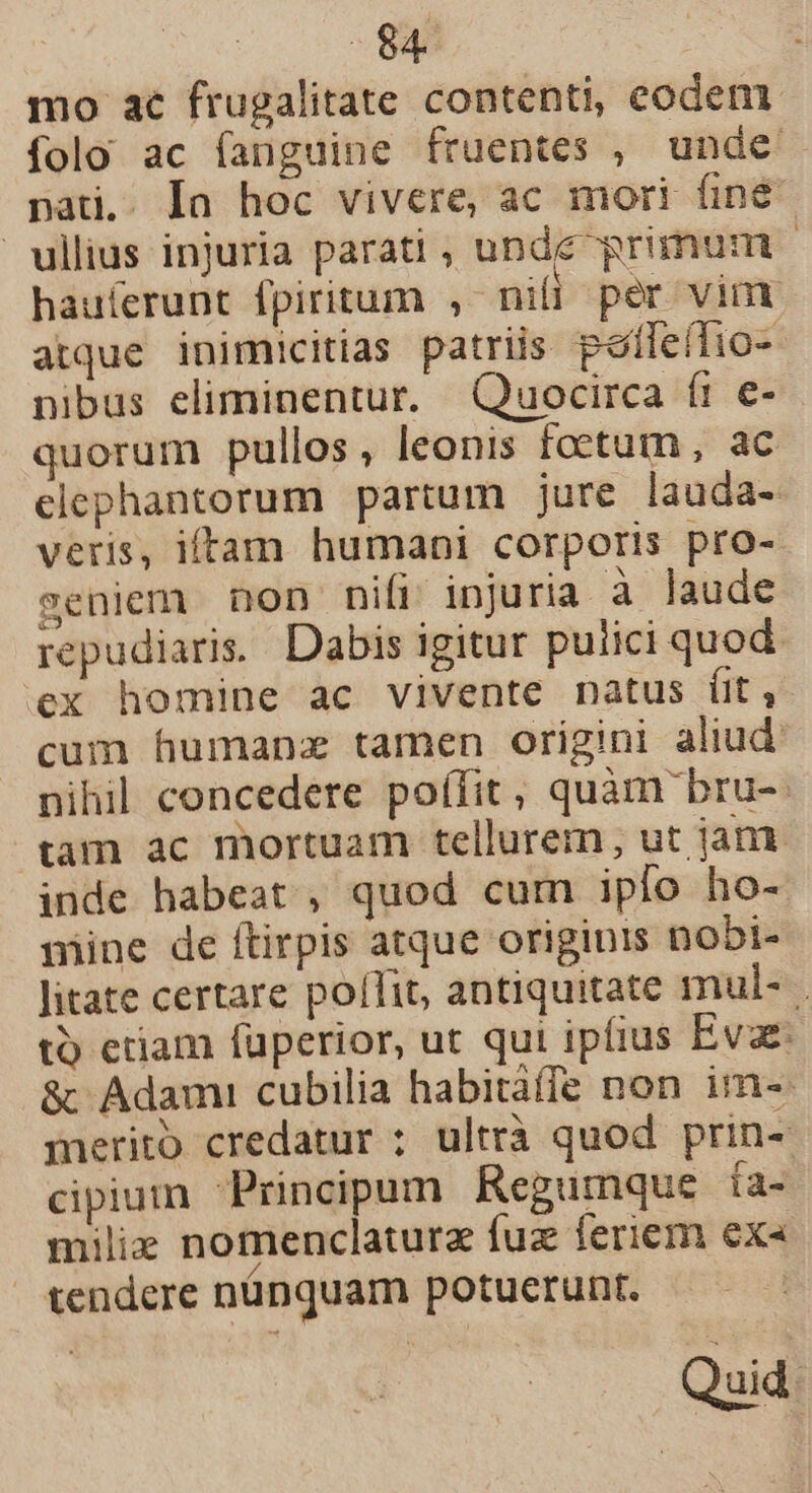 mo ac frugalitate contenti, eodem folo ac fanguine fruentes , unde pati.. Ia hoc vivere, ac mori fine ullius injuria parati , undc primum | hauíerunt fpiritum , nili per vin atque inimicitias patriis peífeítio- nibus eliminentur. Quocirca ft e- quorum pullos, leonis foetum, ac elephantorum partum jure lauda- veris, iftam humani corporis pro-- seniem non nifi. injuria à laude repudiaris. Dabis igitur pulici quod ex homine ac vivente natus ít, cum humanz tamen origini aliud: nihil concedere poífit, quàm bru-: tam ac mortuam tellurem, ut jam inde habeat, quod cum ipio ho- mine de ftirpis atque originis nobi- litate certare pollit, antiquitate mul- t) etiam füperior, ut qui ipfius Evae: &amp; Adami cubilia habitáffe non im- merito credatur ; ultrà quod prin- cipium Principum Regumque ía- miliz nomenclaturz fuz feriem ex« tendere nünquam potuerunt. Quid