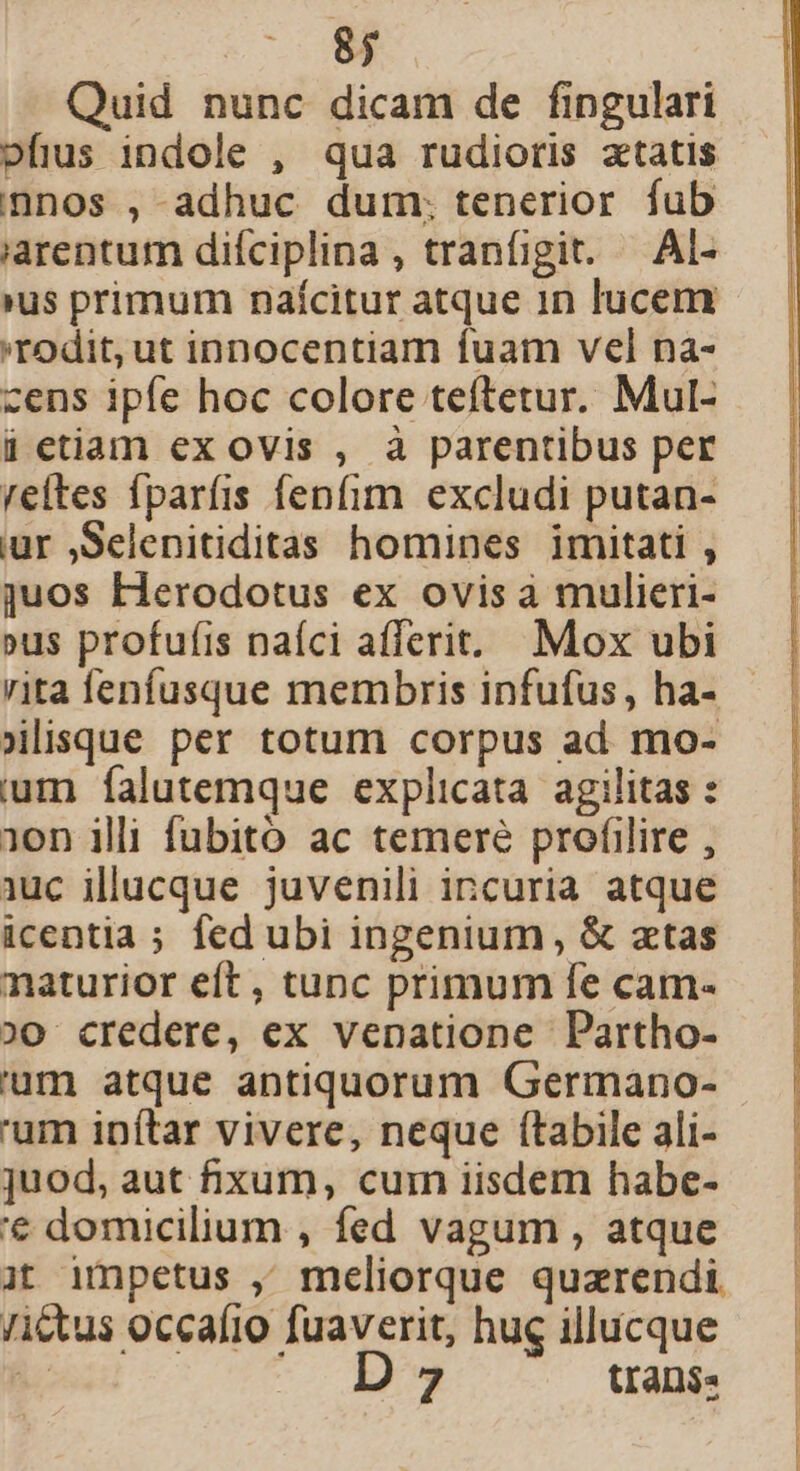 Quid nunc dicam de fingulari ofius indole , qua rudioris atatis nnos ,-adhuc dum. tenerior fub iarentum difciplina , tranfigit. — Al- (us primum naícitur atque in lucem 'rodit, ut innocentiam fuam vel na- cens ipfe hoc colore teftetur. Mul- ü etiam ex ovis , à parentibus per reites fparfis fenfim excludi putan- ur ,Selenitiditas homines imitati , juos Herodotus ex ovis à mulieri- »us profufis naíci afferit. Mox ubi (lisque per totum corpus ad mo- um falutemque explicata agilitas : 1on illi fubito ac temere profilire , iuc illucque juvenili incuria. atque icentia ; fed ubi ingenium, &amp; atas naturior eft, tunc primum fe cam- ;)0 credere, ex venatione Partho- 'um atque antiquorum Germano- 'um inítar vivere, neque (tabile ali- juod, aut fixum, cum iisdem habe- '€ domicilium , fed vagum , atque it impetus , meliorque quzrendi Ji&amp;tus occafio fuaverit, hug illucque  D 7 tran$« — STTUEDCENUEUSUM D UR C e