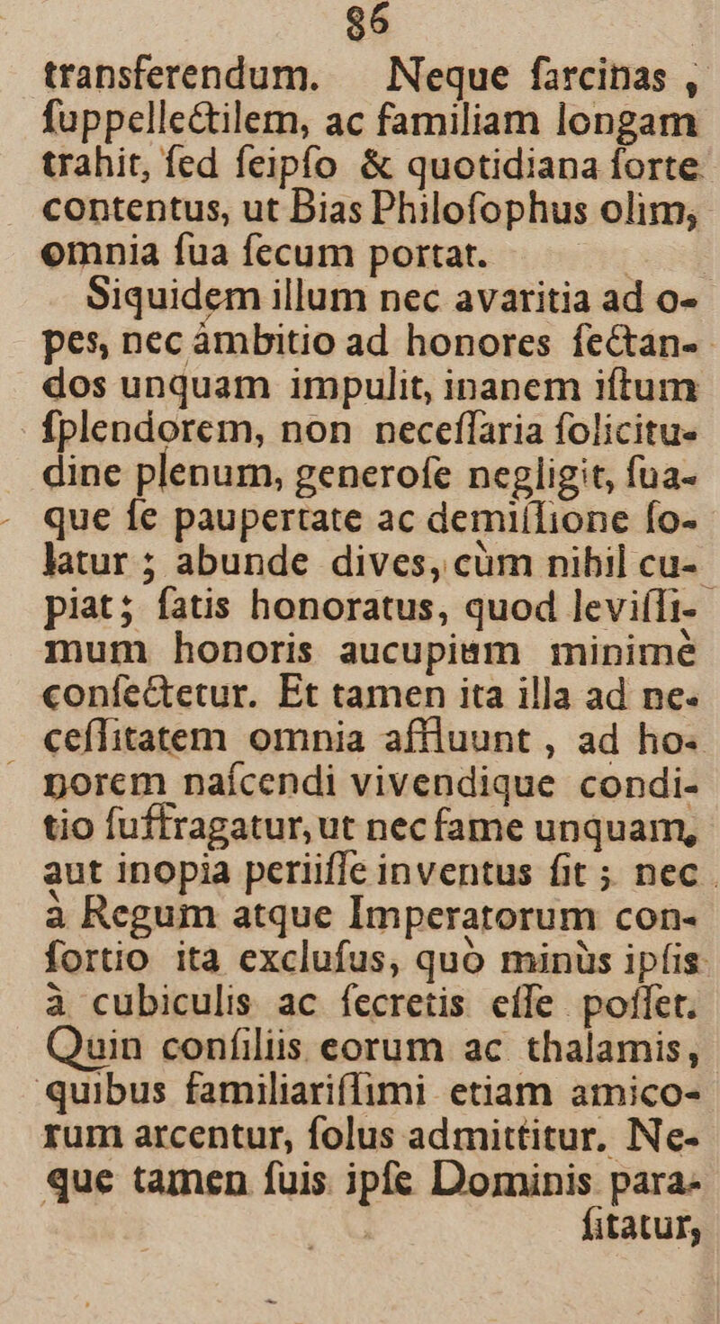 transferendum. — Neque farcinas , fuppelle&amp;tilem, ac familiam longam trahit, fed feipfo &amp; quotidiana forte. contentus, ut Bias Philofophus olim, omnia fua fecum portat. E Siquidem illum nec avaritia ad o- pes, nec ambitio ad honores fectan-- dos unquam impulit, inanem iftum Íplendorem, non neceflaria folicitue dine plenum, generofe negligit, fua- que fe paupertate ac demiílione fo- latur ; abunde dives, cüm nibil cu- piat; fatis honoratus, quod levi(Ti- mum honoris aucupimm minimé confectetur. Et tamen ita illa ad ne. ceflitatem omnia affluunt , ad ho- porem naícendi vivendique condi- tio fuffragatur, ut nec fame unquam, aut inopia periiffe inventus fit ; nec. à Regum atque Imperatorum con- fortio ita exclufus, quo minüs ipfis: à cubiculis ac fecretis effe poffet. Quin coníiliis eorum ac thalamis, quibus familiariffimi etiam amico- rum arcentur, folus admittitur. Ne- que tamen fuis. ipfe Dominis para- 5 fitatur,