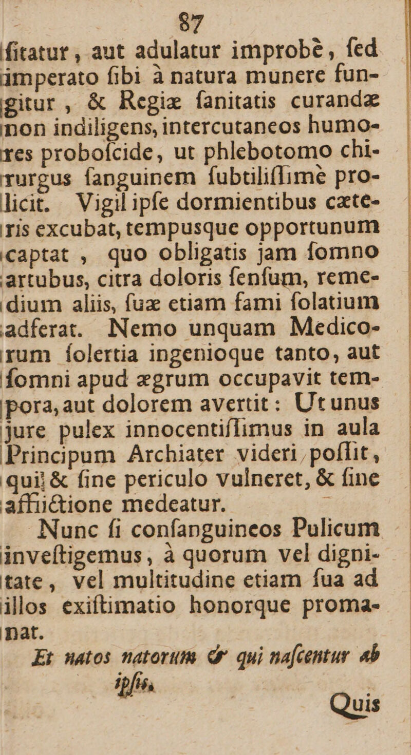 fitatur, aut adulatur improbé , fed imperato fibi à natura munere fun- gitur, &amp; Regix fanitatis curanda non indiligens, intercutaneos humo- res probofcide, ut phlebotomo chi- rurgus fanguinem fubtilifIime pro- licit. Vigil ipfe dormientibus cate- ris excubat, tempusque opportunum captat , quo obligatis jam fomno artubus, citra doloris fenfum, reme- dium aliis, fuze etiam fami folatium adferat. Nemo unquam Medico- rum Íolertia ingenioque tanto, aut fomni apud «grum occupavit tem- pora, aut dolorem avertit: Utunus jure pulex innocentiflimus in aula Principum Archiater videri, poflit, quii &amp; fine periculo vulneret, &amp; fine affu&amp;ione medeatur. 7 Nunc fi confapnguineos Pulicum inveftigemus, à quorum vel digpi- tate, vel multitudine etiam fua ad illos exiftimatio honorque proma- nat. Et matos natorum dr qui na[centur. «b UL i 5s