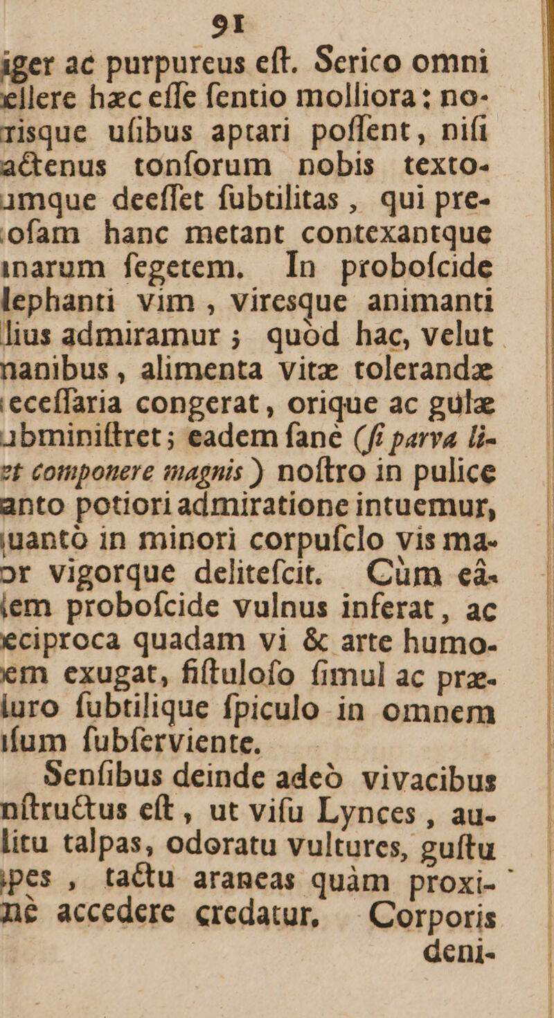 iger ac purpureus eft. Scrico omni ellere hzc effe fentio molliora : no- risque ufibus aptari poffent, nifi aCenus tonforum nobis texto- umque deeffet fübtilitas , qui pre- ofam hanc metant contexantque inarum fegetem. In probofcide lephanti vim , viresque animanti nanibus , alimenta vitz tolerandz 'eceffaria congerat , orique ac gulz Abminiftret ; eadem fane (ff parva li- vt Cotuponere tagnis ) noftro in pulice anto potiori admiratione intuemur, iuanto in minori corpufclo vis ma- or vigorque delitefcit. —Cüm eà- iem probofcide vulnus inferat, ac eciproca quadam vi &amp; arte humo- em exugat, fiítulofo fimul ac pra- iuro fubtilique fpiculo in omnem iíum fubferviente. Senfíibus deinde adeó vivacibus nítru&amp;us e(t, ut vifu Lynces , au- litu talpas, odoratu vultures, guítu n&amp; accedere credatur, ^| Corporis deni-