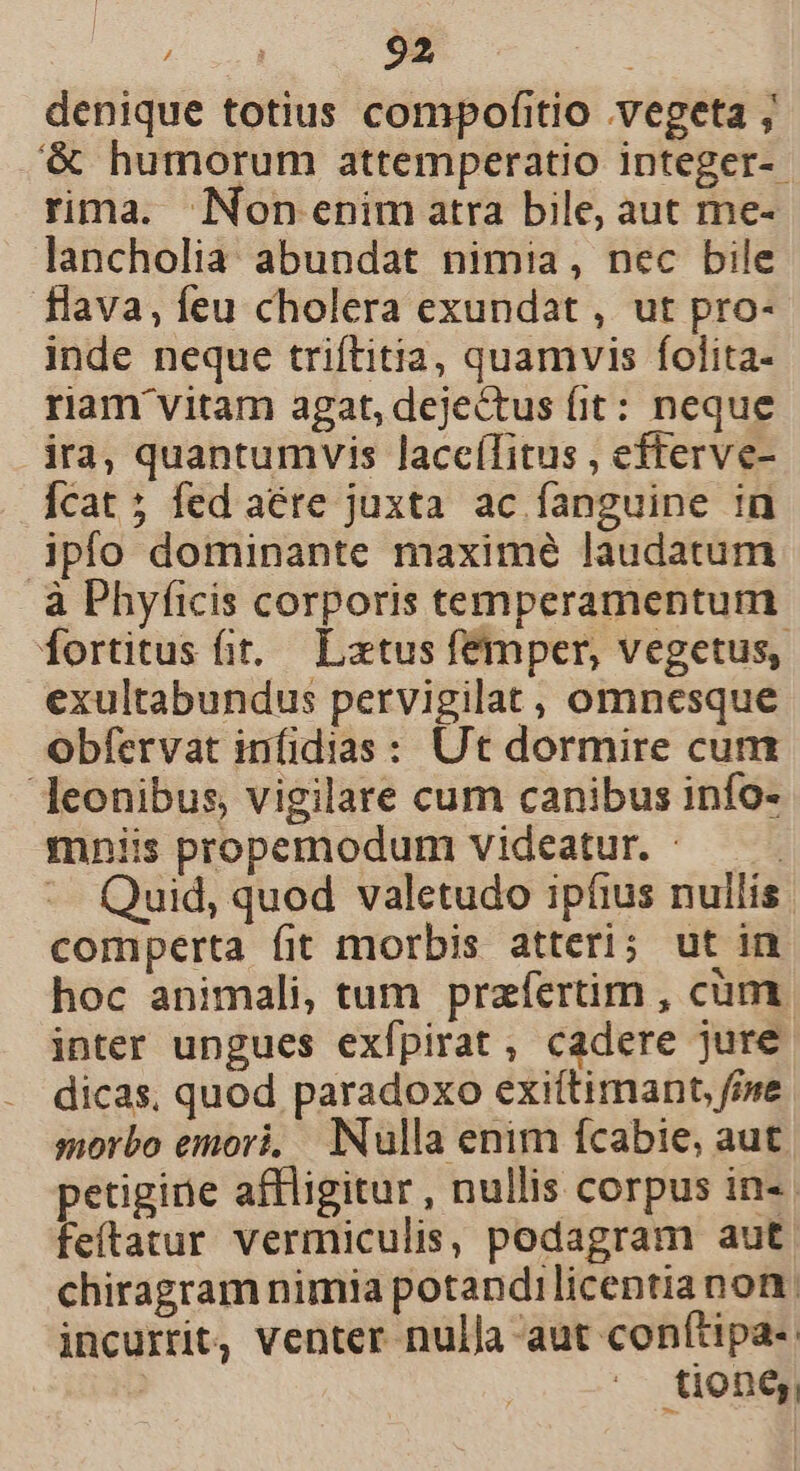 denique totius compofitio vegeta , &amp; humorum attemperatio integer-- rima. Non enim atra bile, aut me- lancholia abundat nimia, nec bile flava, feu cholera exundat , ut pro- inde neque triftitia, quamvis folita- riam vitam agat, dejectus fit: neque ira, quantumvis laceílitus , efterve- Ícat ; fed aére juxta ac fanguine in ipfo dominante maximé laudatum à Phyficis corporis temperamentum fortitus fit, — Latus femper, vegetus, exultabundus pervigilat, omnesque obfervat infidias : Ut dormire cun leonibus, vigilare cum canibus info- mniis propemodum videatur. - | *- Quid, quod valetudo ipfius nullis. comperta fit morbis atteri; ut in hoc animali, tum praefertim , cum inter ungues exfpirat, cadere jure dicas, quod paradoxo exi(timant fine morbo emori, Nulla enim fcabie, aut petiginie affligitur , nullis corpus in. feítatur vermiculis, podagram aut chiragram nimia potandilicentia non. incurrit, venter nulla aut conftipa- tione;