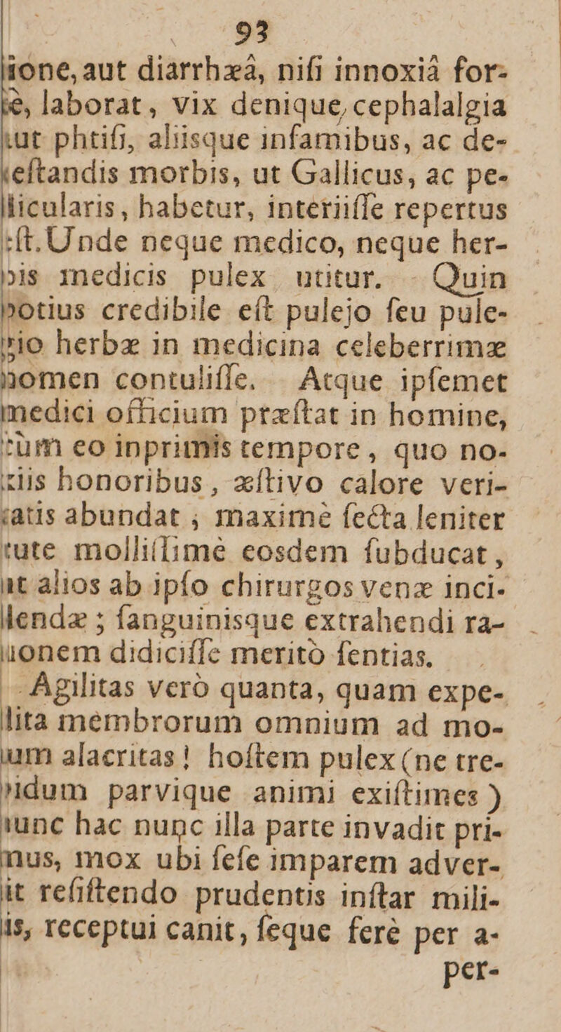 . 793 ione, aut diarrhzá, nifi innoxià for: &amp;, laborat, vix denique, cephalalgia xut phtifi, aliisque infamibus, ac de- eftandis morbis, ut Gallicus, ac pe- licularis, habetur, interiiffe repertus :ft. Unde neque medico, neque her- js inedicis pulex utitur... - Quin »otius credibile eít pulejo feu pule- rio herbe in medicina celeberrimz nomen contuliffe. Atque ipfemet medici officium praítat in homine, :üm eo inprimis tempore, quo no- xis honoribus, zítivo calore veri- iaus abundat ; maximé fecta leniter tute mollillime eosdem fubducat , at alios ab ipfo chirurgos venz inci- lendz ; fanguinisque extrahendi ra- onem didiciffe merito fentias. .Agilitas vero quanta, quam expe- lita membrorum omnium ad mo- ium alacritas! hoftem pulex (ne tre- dum parvique animi exiítimes ) unc hac nunc illa parte invadit pri- nus, mox ubi fefe imparem adver- it refiftendo prudents inftar mili- is, receptui canit, feque feré per a- | per-