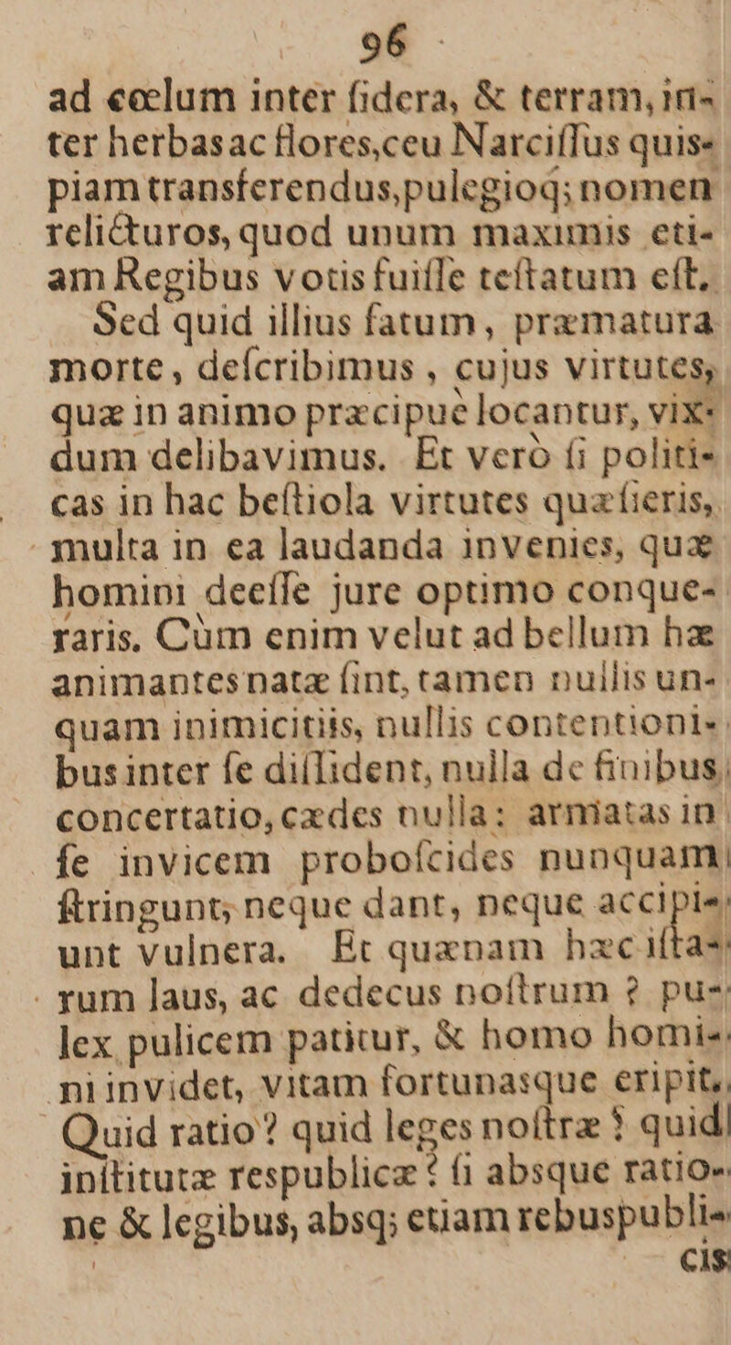 ad eeclum inter fidera, &amp; terram, ini- ter herbasac floresceu Narciffus quis« piam transferendus,pulegioq; nomen. relicturos, quod unum maximis eti- am Regibus votis fuifTe teftatum ett, Sed quid illius faaum, pramatura morte , defcribimus , cujus virtutes, qua in animo pracipue locantur, vix« dum delibavimus. Et veró (i politi- . cas in hac beftiola virtutes qua'íieris,. . multa in ea laudanda invenies, qux homipi deeífe jure optimo conque-. raris. Cüm enim velut ad bellum ha animantes nata fint, tamen nuilis un- quam inimicitiis, nullis contentioni«. businter fe diíIident, nulla de finibus, concertatio, cades nulla: arniatas in íe invicem proboícides nunquam; ftringunt; neque dant, neque accipies, unt vulnera. Ec quxnam hac iftas . rum laus, ac dedecus noítrum ? pue lex pulicem patitur, &amp; homo homi: niinvidet, vitam fortunasque eripit, Quid ratio? quid leges noitrz ? quid! inititutz respublicz * (1 absque ratio» nc &amp; legibus, absq; enam rebuspubli- | oc OM