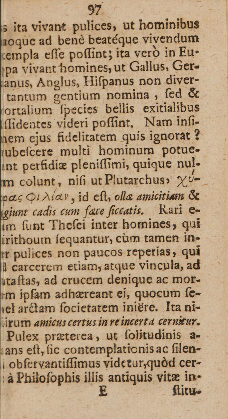 ; ita vivant pulices, ut hominibus 10que ad bené beatéque vivendum empla effe poffint; ita vero in Eu- jpa vivant homines, ut Gallus, Ger- anus, Anglus, Hifpanus non diver- tantum gentium nomina ; fed &amp; ortalium Ípecies bellis exitialibus (Iideates videri poffint, Nam infi- em ejus fidelitatem quis ignorat ? ubeícere multi hominum potue- int perfidiz pleniffimi, quique nul- n colunt, nifi ut Plutarchus» YU otc C1 Aia , id eft; olla amicitiam &amp; iunt cadis eum face fieeatis, Kari e« im funt Thefei inter homines, qui irithoum fequantur, cum tamen in- ir pulices non paucos reperias, quí l carcerem etiam, atque vincula, ad itaftas, ad crucem denique ac mor- m ipfam adhereant ei, quocum fe- iel ar&amp;tam focietatem iniére. Ita ni- drum amicus certus in ve incerta cermtur. Pulex praterea, ut folitudinis a- :ans eft, (ic contemplationis ac filen- | obfetvantiffimus videtur,quód cer- : à Philofophis illis antiquis vitz in «e ftitu«