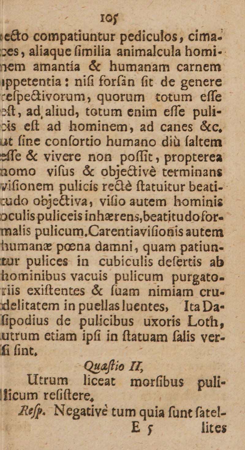 Iu ;e&amp;o compatiuntur pediculos , cima- 26s , aliaque fimilia animalcula homi-- nem amantía &amp; humanam carnem ippetentia : nifi foríán fit. de genere celpe&amp;tivorum, quorum totum effe - 2ít, ad, aliud, totum enim effe puli- ois eft ad hominem; ad canes &amp;c, at fine confortio humano diü faltem. »ffe &amp; vivere non poffit, propterea nomo vifus &amp; objeGivé terminans vifionem pulicis ree ftatuitur beati- cudo obje&amp;tiva, vifio autem hominis oculis puliceis inhzrens,beatitudofor- malis pulicum,Carentiavi(ioBis autem humanz poena damni, quam patiun- tur pulices in cubiculis defertis ab hominibus vacuis pulicum purgato- riis exiftentes &amp; Ííuam nimiam cru- delitatem in puellasluentes, ItaDa- lipodius de pulicibus uxorís Loth, utrum etiam ipfi in ftatuam falis ver- fi fint, Quapjtio II, Utrum liceat morfibus puli- licum refi(tere, . Jtefp. Negative tum quia funt fatel- C 259 € lites