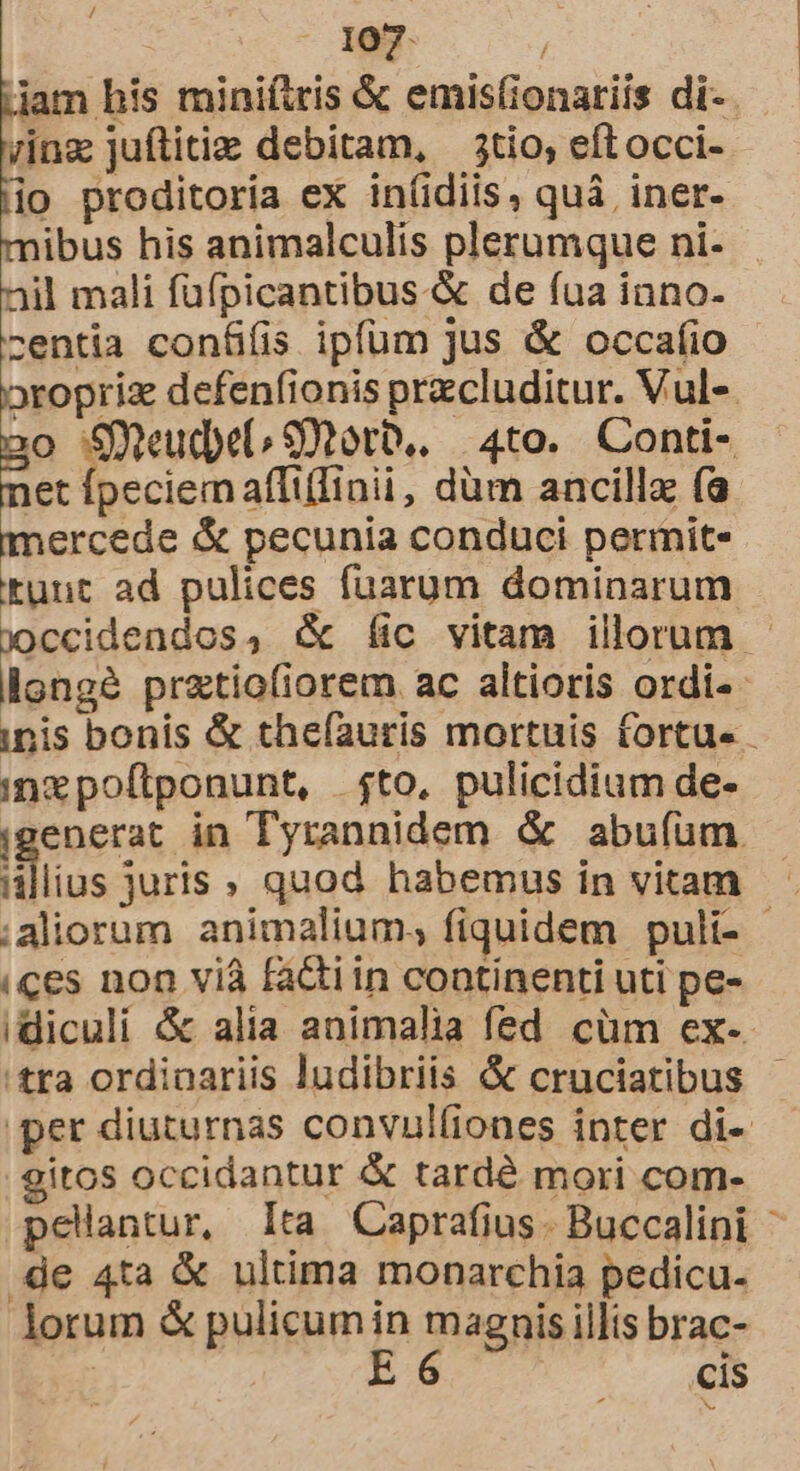 / 107. | jam his miniítris &amp; emisfionariis di- 7inz juftitie debitam, — 3tio, eftocci- io proditoria ex in(idiis, quà iner- mibus his animalculis plerumque ni- nil mali füfpicantibus-&amp; de fua inno- centia contüifis ipfum jus &amp; occafio oropriz defenfionis przcluditur. Vul-. o Sud 9Xtotb.. 4to. Conti- i Ioeciem affiffinii, düm ancilla (a mercede &amp; pecunia conduci permite kunt ad pulices fuarum dominarum j)ccidendos, X (Íic vitam illorum longé pratiofiorem ac altioris ordi- ipis bonis &amp; theíauris mortuis fortue - inxpoftponunt, fto, pulicidium de- generat in Tyrannidem &amp; abuíum lius juris , quod habemus in vitam ;aliorum animalium; fiquidem puli- - (ces non viá facti in continenti uti pe- idiculi &amp; alia animalia fed cüm ex-- tra ordinariis ludibriis &amp; cruciatibus - per diuturnas convul(iones inter di- gitos occidantur &amp; tardé mori com- pelantur, Ita Caprafius. Buccalini ^ de 4ta &amp; ultima monarchia pedicu- lorum &amp; pulicumin magnis illis brac- | B5 cis