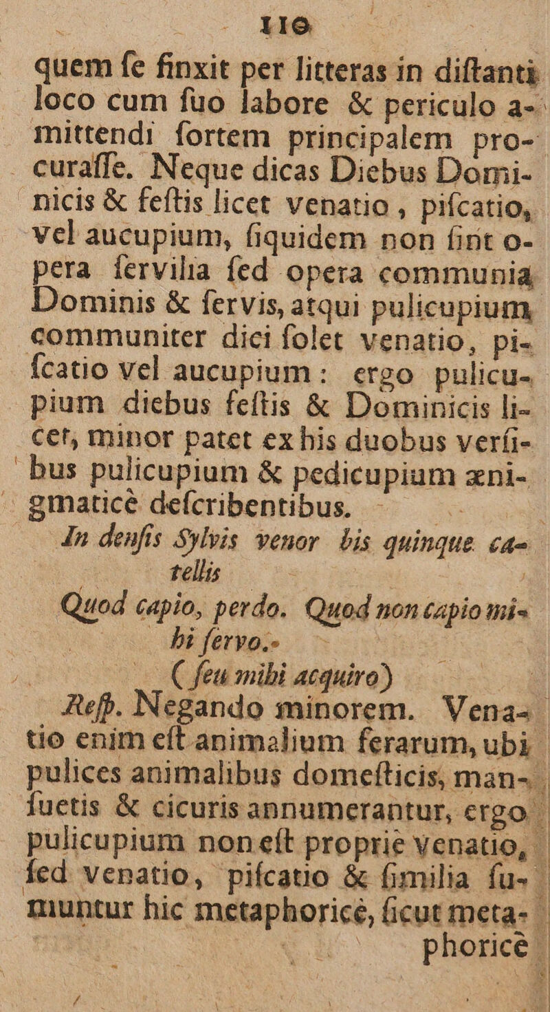 l ; 116 quem fe finxit per litteras in diftanti loco cum fuo labore &amp; periculo a-- mittendi fortem principalem pro-- nicis &amp; feftis licet venatio , pifcatio, vcl aucupium, fiquidem non firit o- pera fervilia fed opera communia Dominis &amp; fervis, atqui pulicupium. communiter dici folet venatio, pi- Ícatio vel aucupium : ergo pulicu- pium diebus feftis &amp; Dominicis li- cet, minor patet ex his duobus ver(i- bus pulicupium &amp; pedicupium zni- In. denfis Sylpis. venor. bis quinque. ca- po T eli. Quod capio, perdo. Quod non capio mi- Jf biferyo. - —. Cfeu mibi acquiro) Auf». Negando minorem. Vena- uo enim eft animalium ferarum, ubi | pulices animalibus domefticis, man- | fuetis &amp; cicuris annumerantur, ergo: pulicupium non eít proprie venatio, | Íed. venatio, piícatio &amp; fimilia fu- | muntur hic metaphoricé, (icut meta- PE Cu phorices i Bar] / 3 X à P, 4 E | -