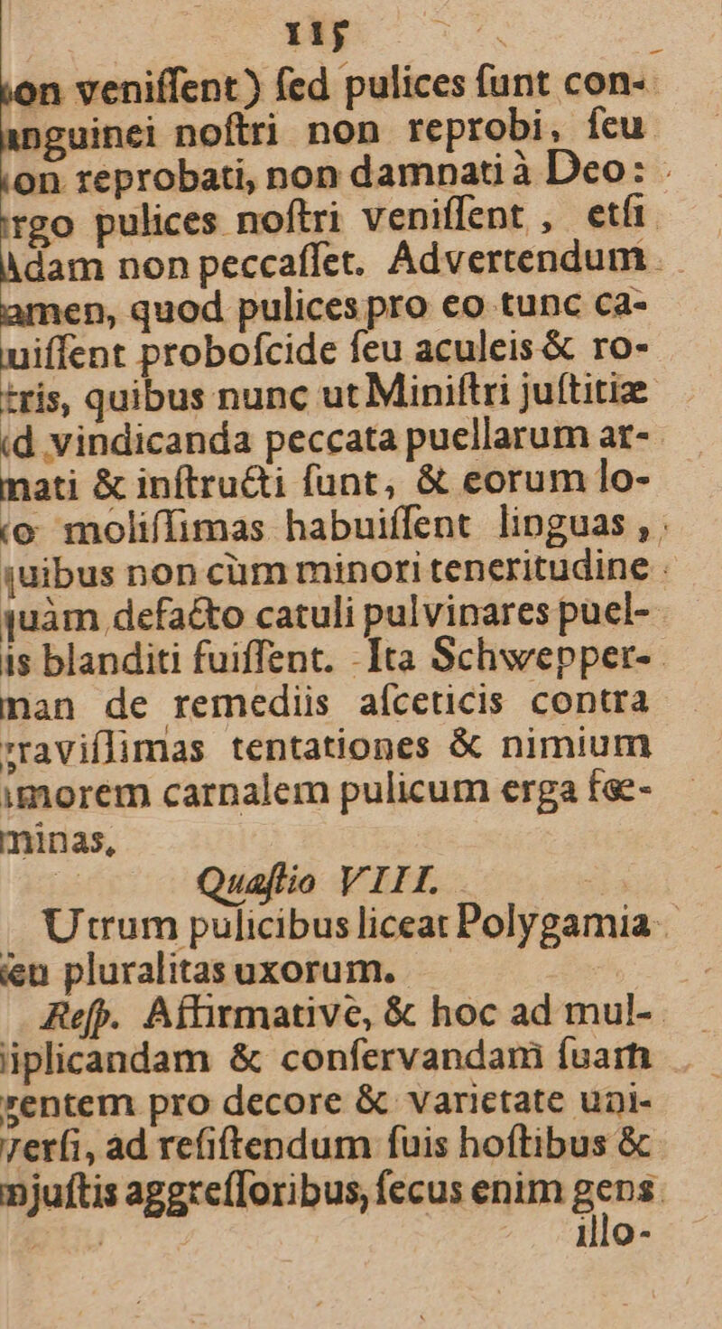 11j ; n veniffent) fed pulices funt con-- )guinei noftri non reprobi, Ícu on reprobati, non damnati à Dco: . rgo pulices noftri veniffent , etír. dam non peccaffet. Advertendum nen, quod pulices pro eo tunc ca- un: probofcide feu aculeis &amp; ro- tris, quibus nunc ut Miniftri juftitiz id vindicanda peccata puellarum ar- mati &amp; inftru&amp;i funt, &amp; eorum lo- (o moliffimas habuiffent linguas, quibus non cim minori teneritudine : quàm defa&amp;to catuli pulvinares puel-- is blanditi fuiffent. -Ita Schwepper-. nan de remediis aíceticis contra 'raviflimas tentationes &amp; nimium imorem carnalem pulicum erga fae- minas, r Quaflio VIII. Utrum pulicibus liceat Polygamia ien pluralitasuxorum. — Refp. Affirmative, &amp; hoc ad mul-.- iplicandam &amp; confervandam fuarh rentem pro decore &amp; varietate unDl- 7er(i, ad refiftendum fuis hoftibus &amp; njuftis aggrefToribus, fecus enim ng pu illo-