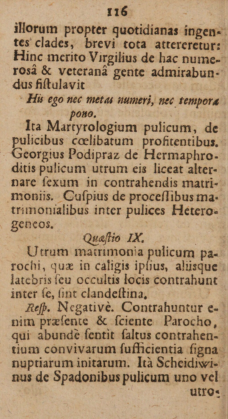 m. illorum propter quotidianas íngen-- tes clades, brevi tota atterereturz Hinc merito Virgilius de hac nume-- rosa &amp; veteranà gente admirabun- ' His ego nec metas uumeri, nec tempora -—— pono. d x Ita Martyrologium pulicum, de - pulicibus ceelibatum profitentibus, ditis pulicum utrum eis liceat alter-- nare fexum in contrahendis matri-- trimonialibus inter pulices Hétero- gencos. xd | — o s Quafio IX. Utrum matrimonia pulicum pa-- rochi, quz in caligis ipiius, aliisque latebris fcu occultis locis contrahunt inter fe, 6nt clandeftina, 3 Aefp. INcgativé. Contrahuntur e- nim przfente &amp; Íciente. Parocho, - qui abundé fentit faltus contrahen- tium convivarum fufhicientia figna. nuptiarum initarum. Ità Scheidivi- nus de Spadonibus pulicum uno vel 469 utro«. 