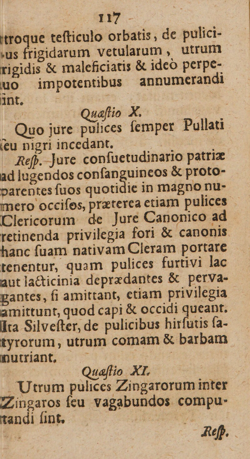 itroque tefticulo orbatis; de pulici- .us frigidarum vetularum , utrum rigidis &amp; maleficiatis &amp; ideo perpe- uo impotentibus annumerandi ant. ; e Quaftio X. ET. Quo jure pulices femper Pullati ieu nigri incedant. X Aefj.-Jure confuetudinario patri ad lugendos confanguineos &amp; proto- varentes fuos quotidie in magno nu- mero occifes, praterea etiam pulices Clericorum: de Jure Canonico ad retinenda privilegia fori &amp; canonis hanc fuam nativam Cleram portare tenentur, quam pulices furtivi lac aut la&amp;icinia depredantes &amp; perva- gantes, fi amittant, etiam privilegia amittunt, quod capi &amp; occidi queant. lta Silvefter, de pulicibus hirfutis fa- tyrorum, utrum comam &amp; barbam muiiant, —— $^ Quaflio. XI. . Utrum pulices Zingarorum inter ZLingaros Íceu vagabundos compu- tandi fint, o m