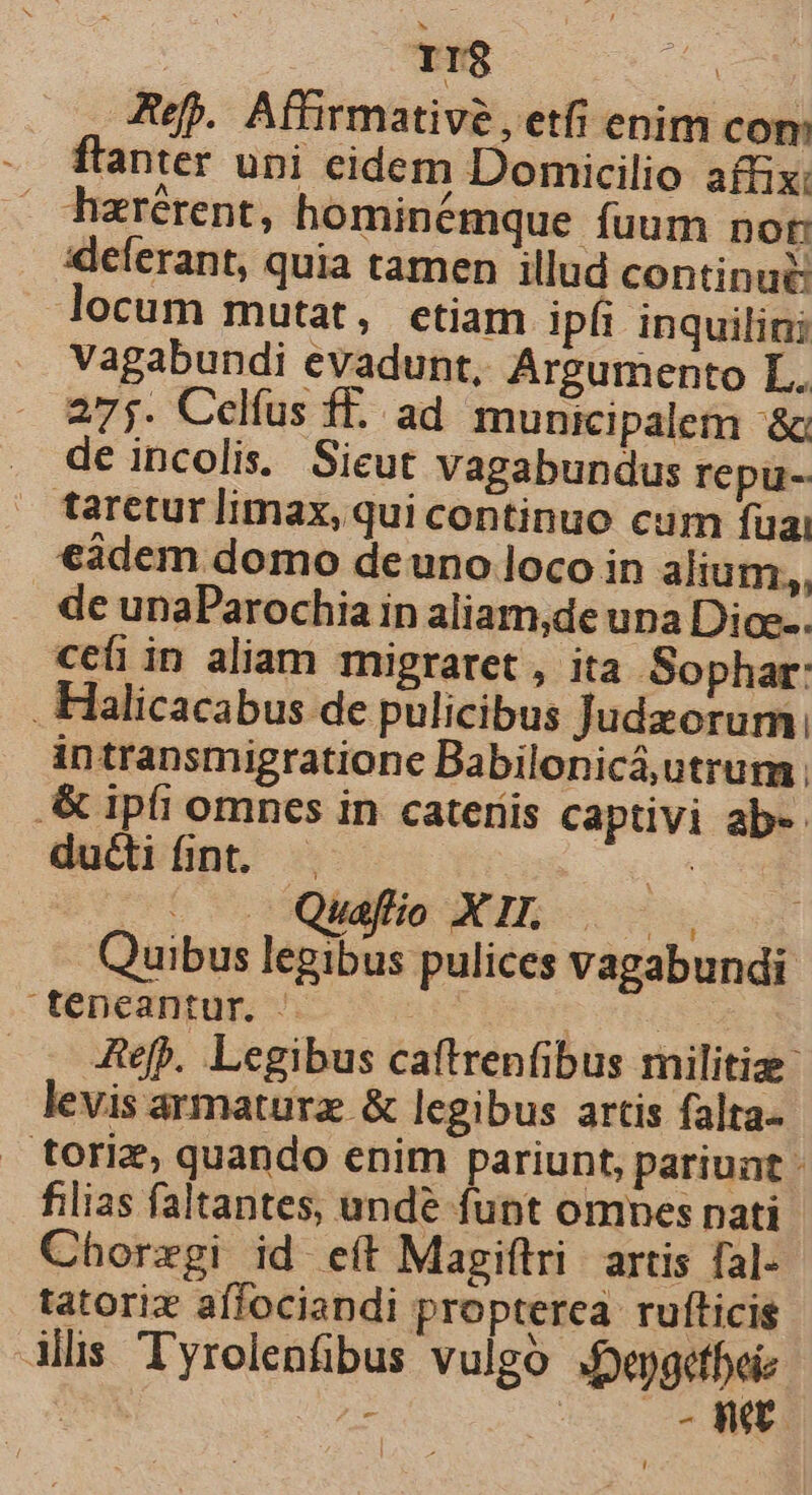 ef. Affirmative, etfi enim com flanter upi cidem Domicilio affix: hzrérent, hominémque fuum nor: xdeferant, quia tamen illud continue: locum mutat, etiam ipfi inquilini vagabundi evadunt, Argumento L. 275. Celfus f£. ad municipalem ^&amp; de incolis. Sieut vagabundus repu- taretur limax, qui continuo cum fuai €àdem domo deuno loco in alium,, de unaParochia in aliam,de una Dio. cefi in aliam migraret, ita Sophar: . Halicacabus de pulicibus Judeorum; intransmigratione Babilonicá,utrum ; .&amp; ipfi omnes in cateriis captivi ab-- ductifint. . : | — Quafio XIL Quibus its pulices vagabundi téepeantur. |. ah | Ref. Legibus caftrenfibus rnilitize- levis armature &amp; legibus artis falta- toriz, quando enim pariunt, pariunt: filias faltantes, unde funt omnes nati Chorzgi id eít Magiftri. artis fal- tatoriz affociandi propterea ruíticis illis Tyrolenfibus vulgo .epgetbeie | - 0o KE L