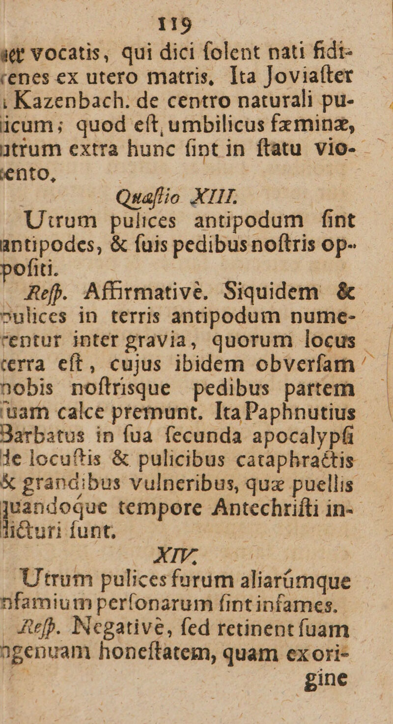 aet vocatis, qui dici folent nati fidt- renes ex utero matris, Ita Joviatter 1! Kazenbach. de centro naturali pu- icum; quod eft, umbilicus fzminz, ütrum extra hunc fipt in ftatu vio- — jento, - Quaflio XIII. Utrum pulices antipodum fint antipodes, &amp; fuis pedibus noftris op- pofiti. — Ref. Afüirmative. Siquidem &amp;- oulices in terris antipodum nume-- rentur inter gravia, quorum locus rrra eft, cujus ibidem obverfam ^ nobis noftrisque pedibus partem 'uarh calce premunt. Ita Paphnutius Barbatus in fua fecunda apocalypfi le locuftis &amp; pulicibus cataphraéttis &amp; grandibus vulneribus, quz puellis E tempore Antechrifti in-- Ti&amp;uri funt. | | En Utrum pulicesfurum aliarümque nfamium perfonarum fintinfames. ARefp. Negative, fed retinent fuam agenuam honeftatem, quam ex ori- E^ | | gine 4 1