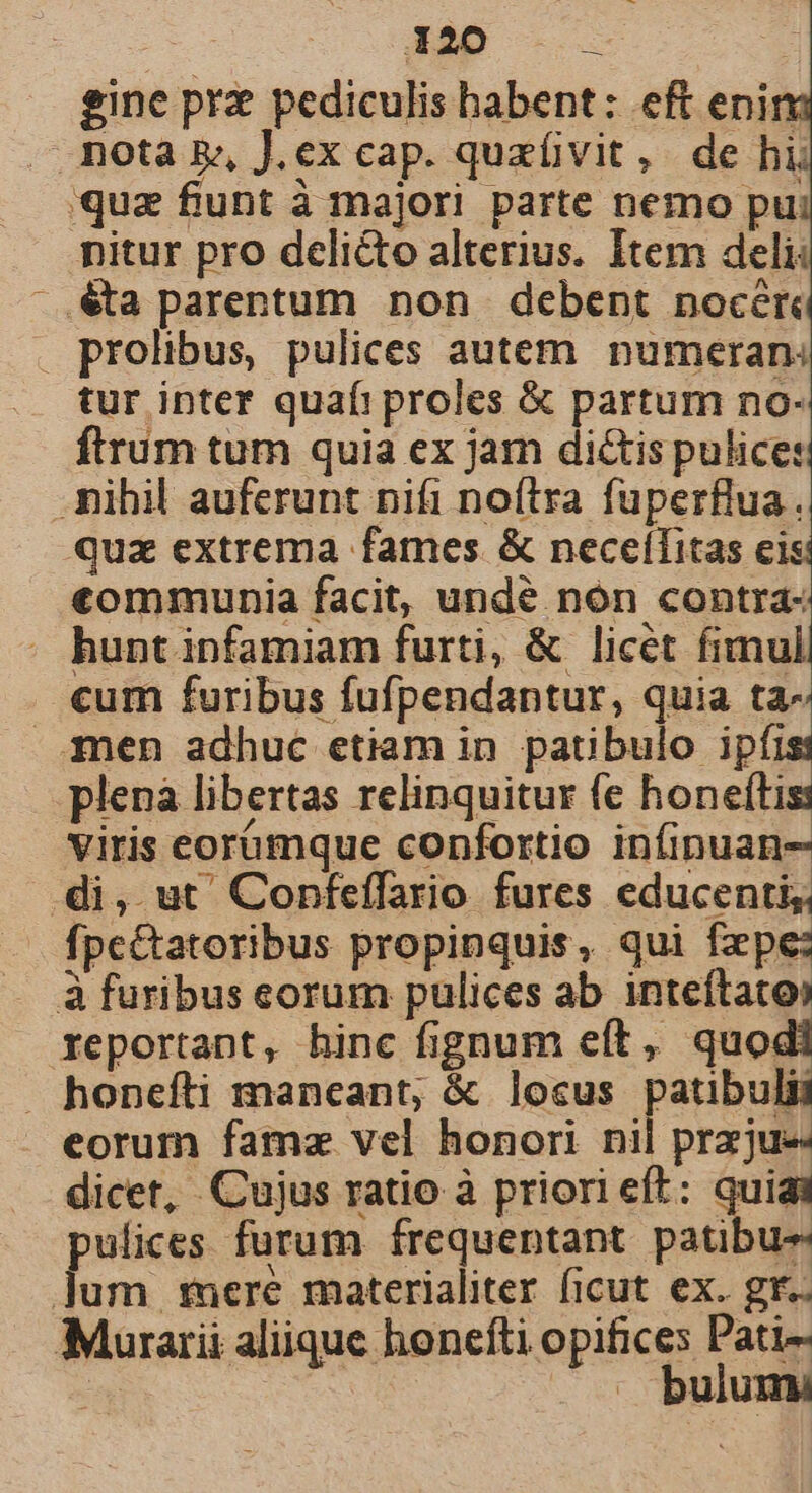 ] gine prz pediculis habent: eft enin s quz funt à majori parte nemo pu nitur pro deli&amp;to alterius. Item deli: .€a parentum non debent nocér tur inter quafi proles &amp; partum no- ftrum tum quia ex jar dictis pulice:: quz extrema fames &amp; neceílitas eis «€ommunia facit, undé nón contra- hunt infamiam furti, &amp; licét fimul cum furibus fufpendantur, quia ta- plenà libertas relinquitur fe honeftis: viris eorámque confortio infinuan- di, ut' Confeffario fures educenti, fpc&amp;tatoribus propinquis, qui fxpe: reportant, hinc fignum eít, quodi eorum famz vel honori nil przjue dicet, Cujus ratio à priori eft: quiai pus furum írequentant. patibus bulumi