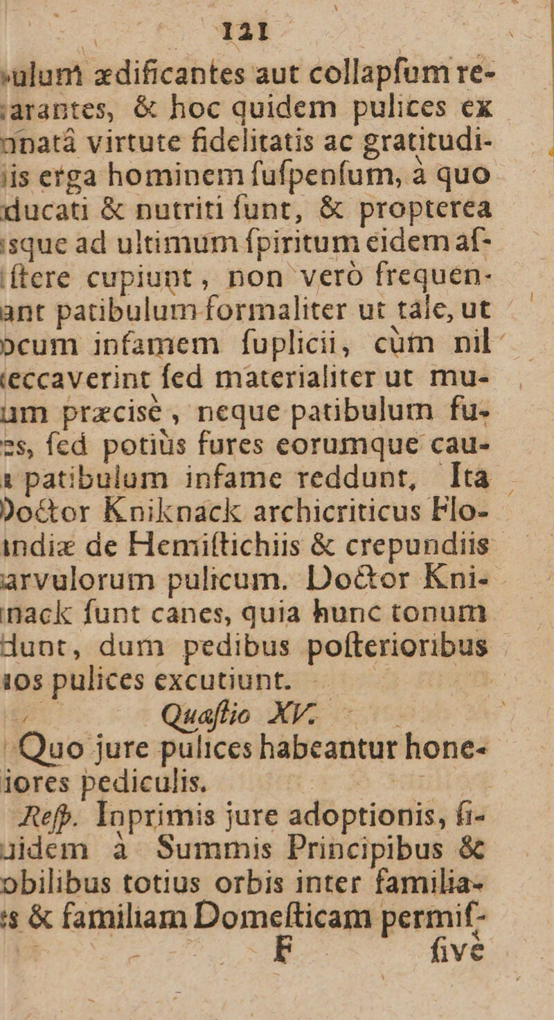 U I21 »ulum zdificantes aut collapfum re- jiarantes, &amp; hoc quidem pulices ex anatá virtute fidelitatis ac gratitudi- iis etga hominem fufpenfum, à quo ducati &amp; nutriti funt, &amp; propterea isque ad ultimum fpiritum eidem af- (ftere cupiunt, non veró frequen- ant patibulum formaliter ut taie, ut »cum infamem fuplicii, cüt nil: ieccaverint fed materialiter ut mu- um przcise, neque patibulum fu. 2s, fed. potiüs fures eorumque cau- 1 patibulum infame reddunt, lta Doctor Kniknack archicriticus Flo- indie de Heniftichiis &amp; crepundiis arvulorum pulicum. Doctor Kni- inack funt canes, quia hunc tonum dunt, dum pedibus pofterioribus 10s pulices excutiunt. 5 EU Quafio XV. - — Quo jure pulices habeantur hone- iores pediculis. | i Refp. Inprimis jure adoptionis, fi- uidem à Summis Principibus &amp; obilibus totius orbis inter familia- s &amp; familiam Domelfticam permif- b tir. five