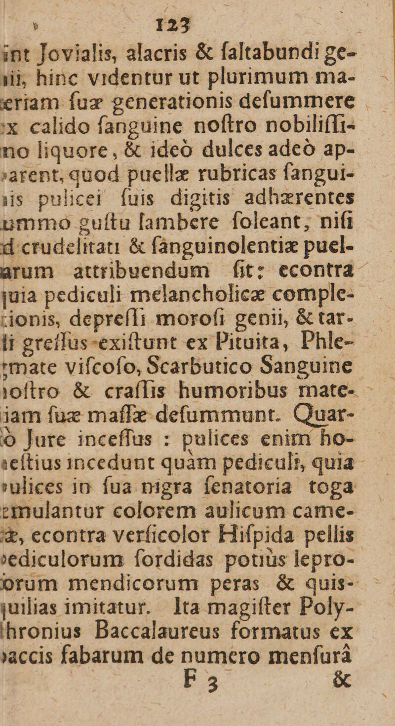 int Jovialis, alacris &amp; faltabundi ge- ji hinc videntur ut plurimum ma- :X calido fanguine noftro nobili(Ti- arent, quod puelle rubricas fangui- is pulicei fuis digitis adhzrentes ummo guítu [ambere foleant; nifi d crudelitati &amp; fanguinolentix puel- juia pediculi melancholicae comple- &amp;onis, deprefIi morofi genii &amp; tar- li greffus-exiftunt ex Pituita, Phle- :mate vifcofo, Scarbutico Sanguine j0ftro. &amp; crafífis humoribus mate- iam fuz maffe-defummunt. Quar- o Jure inceffus : pulices enim ho- 'ulices in. fua nigra fenatoria toga ezmulantur colorem aulicum came- x, econtra verficolor Hifpida pellis »ediculorum fordidas potius lepro- orum mendicorum peras &amp; quis- juilias imitatur. lta magiíter Poly- ihronius Baccalaureus formatus ex »accis fabarum de pacis menfura | 3 &amp; i