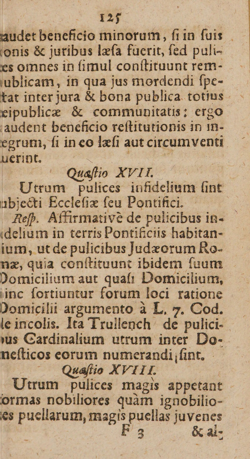 audet beneficio minorum, frin fuis. onis &amp; juribus lzfa fucrit, fed puli- es omnes in fimul conítituunt rem- i'ublicam, in qua jus mordendi fpe- tat inter jura &amp; bona publica. totius - ripublice &amp; communitatis; ergo audent beneficio reftitutionis in in- egrum, fi ineo lzfi aut circumventi. uerint. - | | Quafio XVIL ^ Utram pulices. infidelium (int abjecti Ecclefix feu Pontifici. Ref. Affirmative de pulicibus in- idelium in terris Pontificiis habitan- ium, utde pulicibus Judeorum Ro- nz, quia conítituunt ibidem fuum Domicilium aut quaft! Domicilium, inc fortiuntur forum loci ratione Domicilii argumento à L, 7. Cod. le incolis. Ita Truilench de pulici- »us Cardinalium utrum inter Do- nefticos eorum numerandi,fint. Quafío XVIII. Utrum pulices magis appetant - ormas nobiliores quàm ignobilio- es puellarum, magis puellas juvenes | F3 &amp; ai-