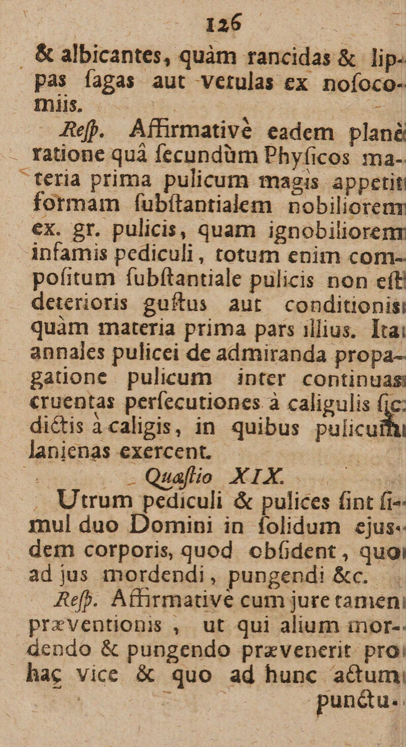 , &amp; albicantes, quàm rancidas &amp; | lip- pas fagas aut vetulas ex noíoco- miis, LIT - Ref. Affrmativé eadem plan - Yatione quà fecundüm Phyfíicos ma- teria prima pulicum masis appetit: formam fubítantialem nobiliorenr ex. gr. pulicis, quam ignobiliorenr infamis pediculi, totum enim com- pofitum fubftantiale pulicis non eft deterioris guítus aut conditionisi quàm materia prima pars illius. Itai annales pulicei de admiranda propa- gaüone pulicum inter continuas cruentas períecutiones à calipulis fic: dictis àcaligis, in quibus Pulicut lanienas exercent. | 4 J -Quafío XIX. .. i ; Utrum pediculi &amp; pulices fint fi^ mul duo Domini in folidum ejus- dem corporis, quod. cbfident, quoi ad jus mordendi, pungendi &amp;c. . Aefb. Affirmative cum jure tamen, pPrzventionis , ut qui alium inor-- dendo &amp; pungendo pravenerit proi hac vice &amp; quo ad hunc acum; — : pun&amp; us.