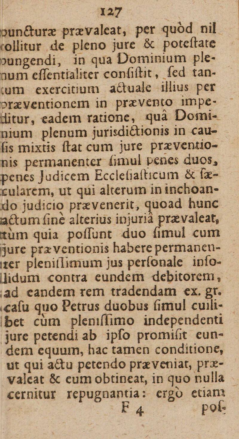 9un&amp;urze prevaleat, per quód nil collitur de pleno jure &amp; poteftate. »ungendi, in qua Dominium ple- aum effentialiter confiítit, fed tan- um exercitium actuale illius per orzventionem in przvento mmpe- ditur, eadem ratione, quà Domi-- nium plenum jurisdictionis in cau- fis mixtis ftat cum jure preventio- nis permanenter fimul penes duos, penes Judicem Ecclefiatticum &amp; fx- cularem, ut qui alterum in inchoan- do judicio prevenerit, quoad hunc acum fi né alterius injurià prz valeat, tum quia poffunt duo fimul cum jure prx ventionis habere permanen- er pleniílimum jus perfonale info- lidum contra eundem debitorem, ad eandem rem tradendam ex. gr. .cafu quo Petrus duobus fimul cuili- ibet cüm pleniffimo independenti jure petendi ab ipfo promiít eun- dem equum, hac tamen conditione, ut qui a&amp;u petendo przveniat, prz- valeat &amp; eum obtineat, in quo nulla cernitur repugnantia: ergo etiam Bre cda c epp