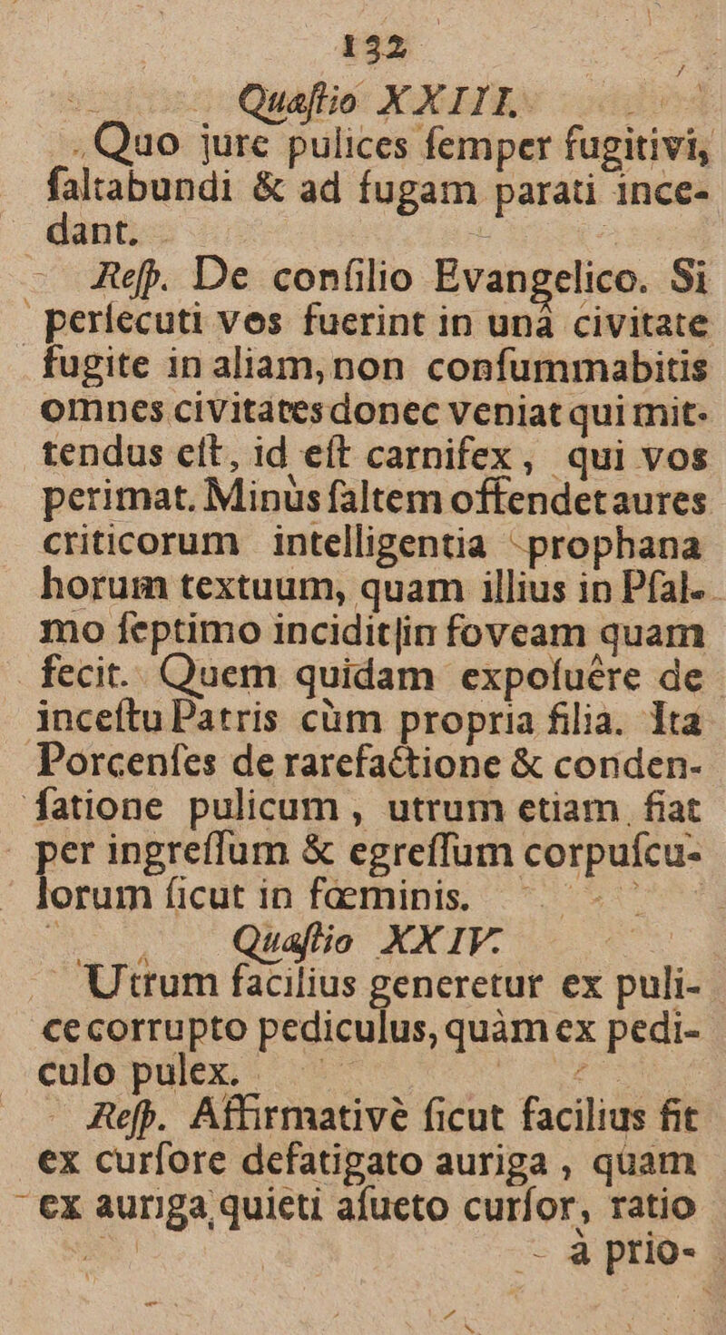 vocdnten ctuafliot YOGEIRN. :oddi , Quo jure pulices femper fugitivi, falabundi &amp; ad fugam parati ince- dant. . | Ref. De confilio Evangelico. Si periecuti ves fuerint in unà civitate fugite in aliam,non confummabitis omnes civitatesdonec veniat qui mit: tendus elt, id eft carnifex, qui vos perimat. Minus faltem offendetaures criticorum intelligentia -prophana horum textuum, quam illius in Pfal. - mo feptimo incidit|in foveam quam fecit... Quem quidam expofuére de inceítu Patris càm propria filia. Ita Porcenfes de rarefa&amp;tione &amp; conden- fatione pulicum , utrum etiam. fiat per ingreffum &amp; egreffum corpufcu- lorum (icut in faeminis. 20 NR ^. — Quafio XXIV. Utrum facilius generetur ex puli- cecorrupto pediculus, quàm ex pedi- culo pulex. peces Refp. Affirmativé ficut facilius fit ex curfore defatigato auriga , quam - €x auriga quieti afueto curfor, ratio d —- à prio- P4 E. qe