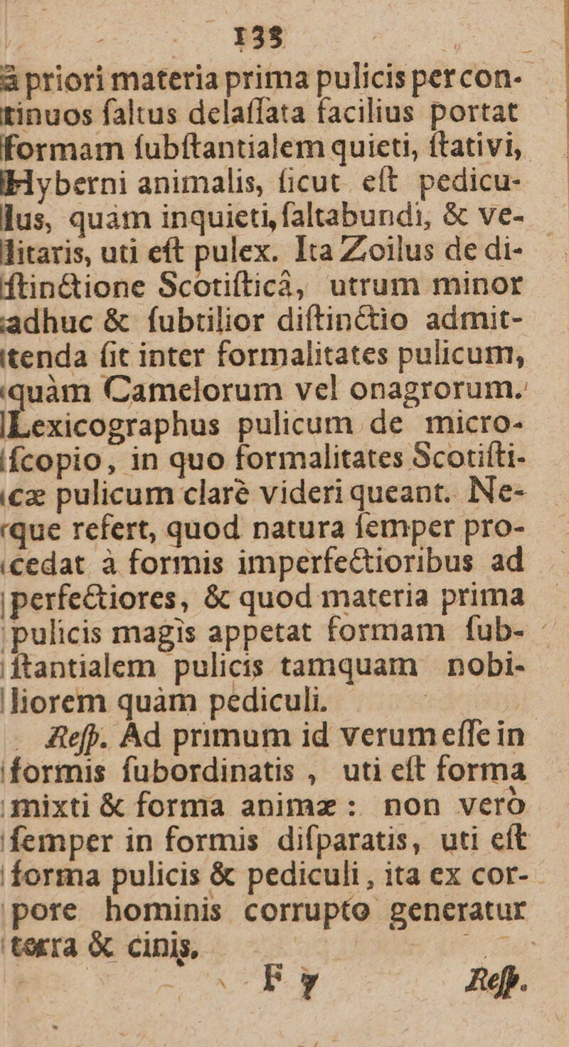 à priori materia prima pulicis petcon- tinuos faltus delaffata facilius portat formam fubftantialem quieti, ftativi, Ilyberni animalis, (icut. eft. pedicu- lus, quàm inquieti,faltabundi, &amp; ve- litaris, uti eft pulex. Ita Zoilus de di- ftin&amp;ione Scotiíticá; utrum minor adhuc &amp; fubtilior diftin&amp;io admit- itenda (it inter formalitates pulicum, quàm Camelorum vel onagrorum. ILexicographus pulicum de micro- iícopio, in quo formalitates Scotifti- ic pulicum claré videri queant. Ne- que refert, quod natura femper pro- cedat. à formis imperfectioribus ad |perfe&amp;iores, &amp; quod materia prima 'pulicis magis appetat formam fub- - jftantialem pulicis tamquam nobi- .liorem quàm pediculi. . A&amp;efp. Ad primum id verumeffe in formis fubordinatis , uti eft forma mixti &amp; forma animz : non vero femper in formis difparatis, uti eít forma pulicis &amp; pediculi, ita ex cor- pore hominis corrupto generatur terra &amp; cinis, P EM | - ^x.» Rep.